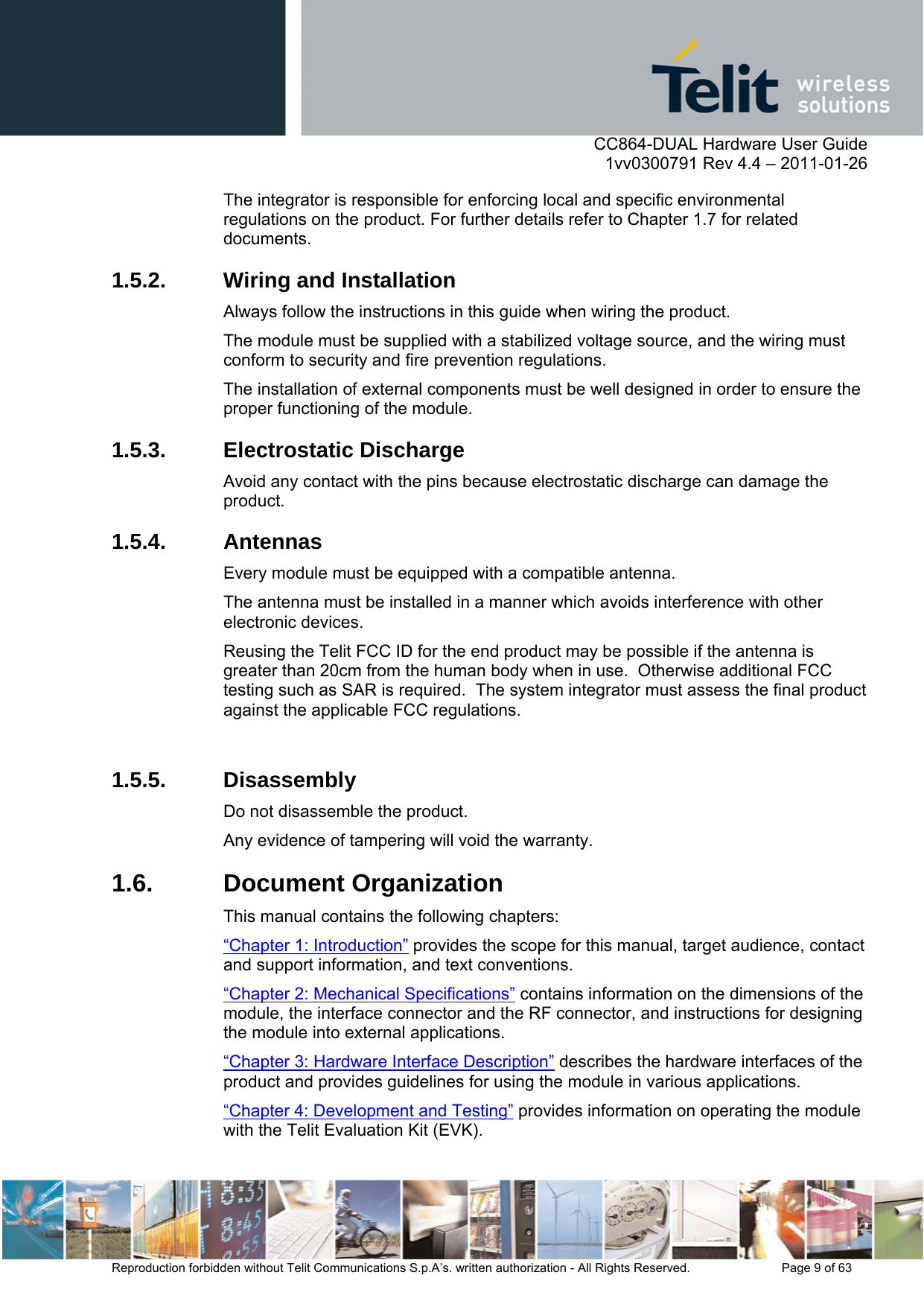      CC864-DUAL Hardware User Guide    1vv0300791 Rev 4.4 – 2011-01-26  Reproduction forbidden without Telit Communications S.p.A’s. written authorization - All Rights Reserved.    Page 9 of 63  The integrator is responsible for enforcing local and specific environmental regulations on the product. For further details refer to Chapter 1.7 for related documents. 1.5.2.  Wiring and Installation Always follow the instructions in this guide when wiring the product.  The module must be supplied with a stabilized voltage source, and the wiring must conform to security and fire prevention regulations. The installation of external components must be well designed in order to ensure the proper functioning of the module.  1.5.3. Electrostatic Discharge Avoid any contact with the pins because electrostatic discharge can damage the product.  1.5.4. Antennas Every module must be equipped with a compatible antenna. The antenna must be installed in a manner which avoids interference with other electronic devices. Reusing the Telit FCC ID for the end product may be possible if the antenna is greater than 20cm from the human body when in use.  Otherwise additional FCC testing such as SAR is required.  The system integrator must assess the final product against the applicable FCC regulations.   1.5.5. Disassembly Do not disassemble the product.  Any evidence of tampering will void the warranty. 1.6. Document Organization This manual contains the following chapters: “Chapter 1: Introduction” provides the scope for this manual, target audience, contact and support information, and text conventions. “Chapter 2: Mechanical Specifications” contains information on the dimensions of the module, the interface connector and the RF connector, and instructions for designing the module into external applications. “Chapter 3: Hardware Interface Description” describes the hardware interfaces of the product and provides guidelines for using the module in various applications. “Chapter 4: Development and Testing” provides information on operating the module with the Telit Evaluation Kit (EVK). 