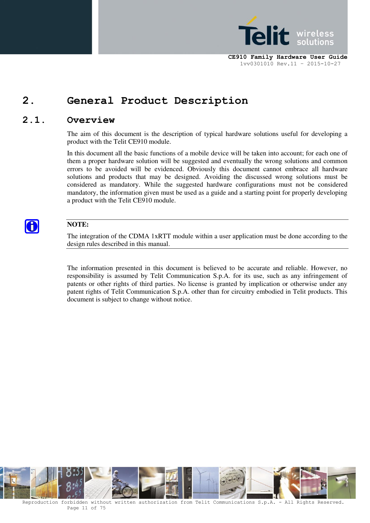     CE910 Family Hardware User Guide 1vv0301010 Rev.11 – 2015-10-27 Reproduction forbidden without written authorization from Telit Communications S.p.A. - All Rights Reserved.    Page 11 of 75                                                     2. General Product Description 2.1. Overview The aim of  this  document is  the  description of  typical  hardware solutions useful for  developing a product with the Telit CE910 module. In this document all the basic functions of a mobile device will be taken into account; for each one of them a proper hardware solution will be suggested and eventually the wrong solutions and common errors  to  be  avoided  will  be  evidenced.  Obviously  this  document  cannot  embrace  all  hardware solutions  and  products  that  may  be  designed.  Avoiding  the  discussed  wrong  solutions  must  be considered  as  mandatory.  While  the  suggested  hardware  configurations  must  not  be  considered mandatory, the information given must be used as a guide and a starting point for properly developing a product with the Telit CE910 module.  NOTE: The integration of the CDMA 1xRTT module within a user application must be done according to the design rules described in this manual.  The  information  presented  in  this  document  is  believed  to  be  accurate  and  reliable.  However,  no responsibility  is  assumed  by  Telit  Communication  S.p.A. for its  use,  such  as  any  infringement  of patents or other rights of third parties. No license is granted by implication or otherwise under any patent rights of Telit Communication S.p.A. other than for circuitry embodied in Telit products. This document is subject to change without notice.              