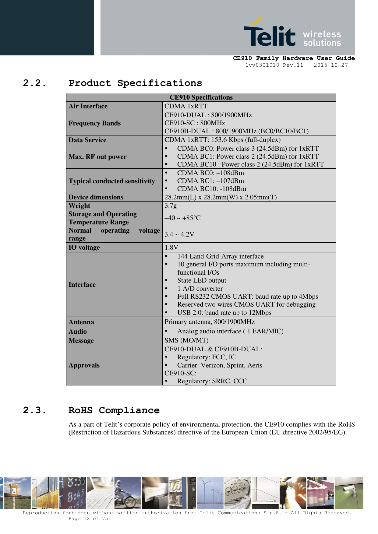     CE910 Family Hardware User Guide 1vv0301010 Rev.11 – 2015-10-27 Reproduction forbidden without written authorization from Telit Communications S.p.A. - All Rights Reserved.    Page 12 of 75                                                     2.2. Product Specifications  CE910 Specifications Air Interface CDMA 1xRTT Frequency Bands CE910-DUAL : 800/1900MHz CE910-SC : 800MHz CE910B-DUAL : 800/1900MHz (BC0/BC10/BC1) Data Service CDMA 1xRTT: 153.6 Kbps (full-duplex) Max. RF out power  CDMA BC0: Power class 3 (24.5dBm) for 1xRTT  CDMA BC1: Power class 2 (24.5dBm) for 1xRTT  CDMA BC10 : Power class 2 (24.5dBm) for 1xRTT Typical conducted sensitivity  CDMA BC0: –108dBm  CDMA BC1: –107dBm   CDMA BC10: -108dBm Device dimensions  28.2mm(L) x 28.2mm(W) x 2.05mm(T) Weight 3.7g Storage and Operating  Temperature Range –40 ~ +85°C Normal  operating  voltage range 3.4 ~ 4.2V IO voltage 1.8V Interface  144 Land-Grid-Array interface  10 general I/O ports maximum including multi-functional I/Os  State LED output  1 A/D converter   Full RS232 CMOS UART: baud rate up to 4Mbps  Reserved two wires CMOS UART for debugging  USB 2.0: baud rate up to 12Mbps Antenna Primary antenna, 800/1900MHz Audio  Analog audio interface ( 1 EAR/MIC) Message SMS (MO/MT) Approvals CE910-DUAL &amp; CE910B-DUAL:  Regulatory: FCC, IC  Carrier: Verizon, Sprint, Aeris CE910-SC:  Regulatory: SRRC, CCC  2.3. RoHS Compliance As a part of Telit’s corporate policy of environmental protection, the CE910 complies with the RoHS (Restriction of Hazardous Substances) directive of the European Union (EU directive 2002/95/EG).  