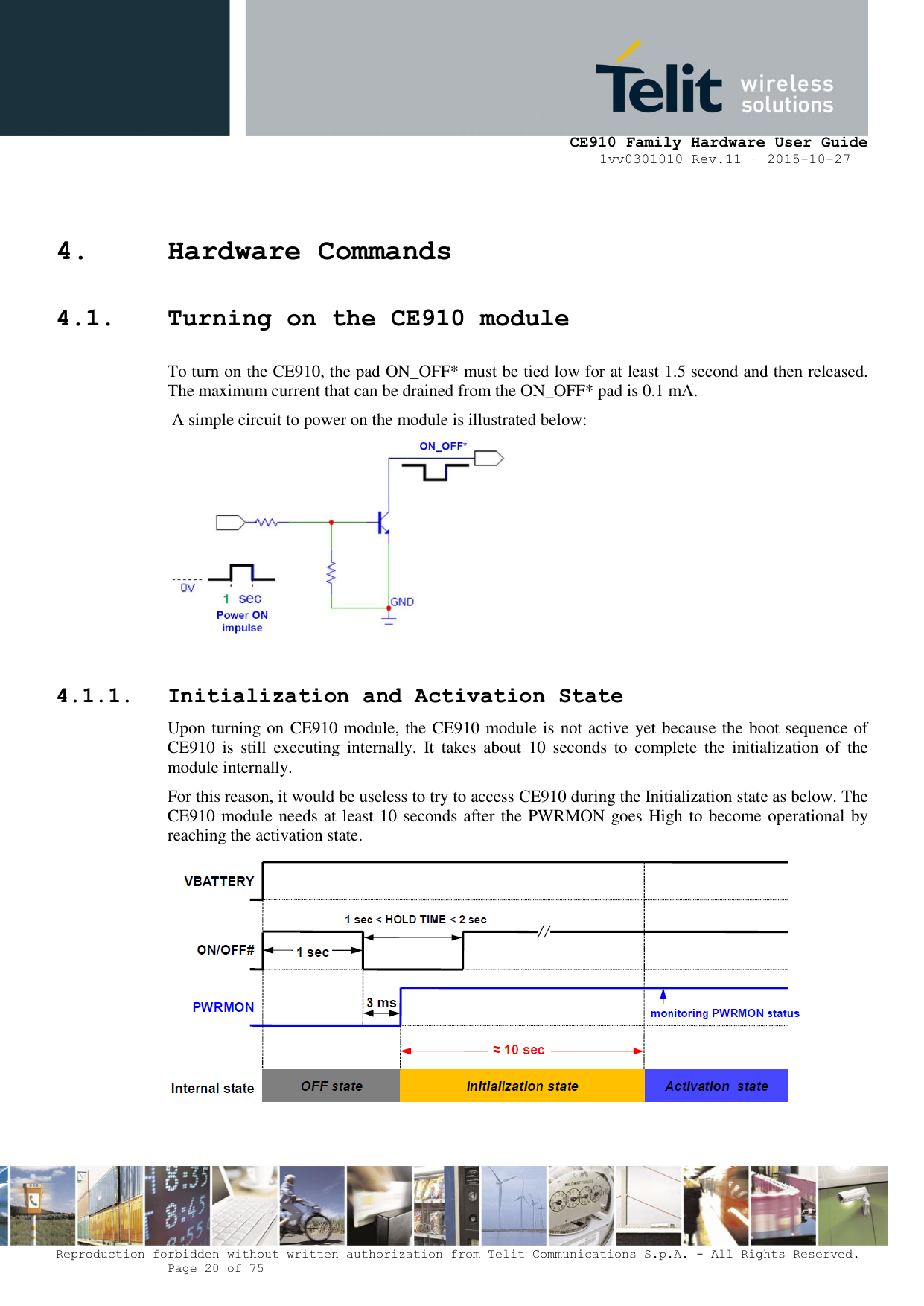     CE910 Family Hardware User Guide 1vv0301010 Rev.11 – 2015-10-27 Reproduction forbidden without written authorization from Telit Communications S.p.A. - All Rights Reserved.    Page 20 of 75                                                     4. Hardware Commands 4.1. Turning on the CE910 module To turn on the CE910, the pad ON_OFF* must be tied low for at least 1.5 second and then released. The maximum current that can be drained from the ON_OFF* pad is 0.1 mA.  A simple circuit to power on the module is illustrated below:    4.1.1. Initialization and Activation State Upon turning on CE910 module, the CE910 module is not active yet because the boot sequence of CE910  is  still  executing  internally.  It  takes  about  10  seconds  to  complete  the  initialization  of  the module internally. For this reason, it would be useless to try to access CE910 during the Initialization state as below. The CE910 module needs at least 10 seconds after the PWRMON goes High to become operational by reaching the activation state.   