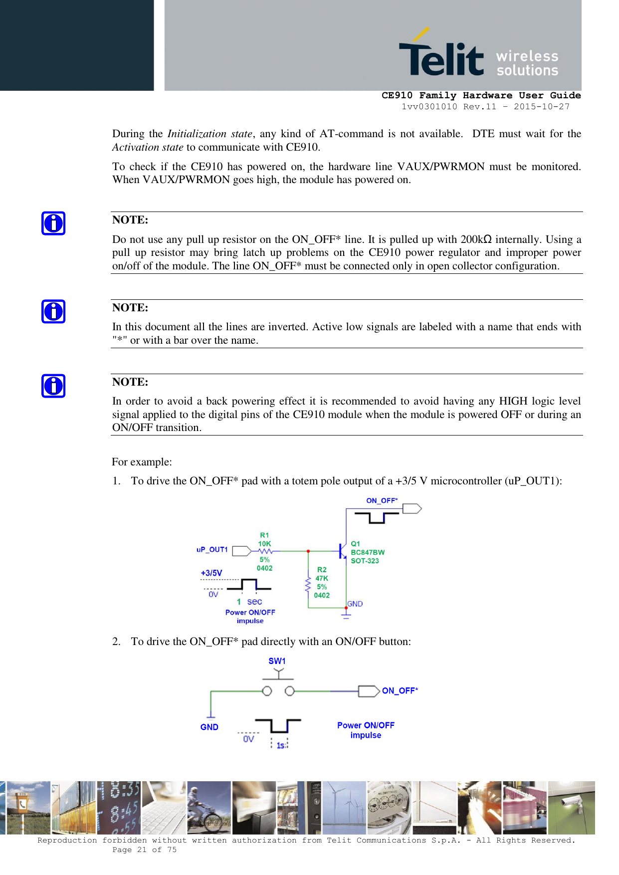     CE910 Family Hardware User Guide 1vv0301010 Rev.11 – 2015-10-27 Reproduction forbidden without written authorization from Telit Communications S.p.A. - All Rights Reserved.    Page 21 of 75                                                     During the Initialization state, any  kind  of AT-command is  not available.  DTE must wait for the Activation state to communicate with CE910. To check  if the  CE910  has powered on, the  hardware line  VAUX/PWRMON must  be  monitored. When VAUX/PWRMON goes high, the module has powered on.  NOTE: Do not use any pull up resistor on the ON_OFF* line. It is pulled up with 200kΩ internally. Using a pull  up  resistor  may  bring  latch  up  problems  on  the  CE910  power  regulator  and  improper  power on/off of the module. The line ON_OFF* must be connected only in open collector configuration.  NOTE: In this document all the lines are inverted. Active low signals are labeled with a name that ends with &quot;*&quot; or with a bar over the name.  NOTE: In order to avoid a back powering effect it is recommended to avoid having any HIGH logic level signal applied to the digital pins of the CE910 module when the module is powered OFF or during an ON/OFF transition.  For example: 1. To drive the ON_OFF* pad with a totem pole output of a +3/5 V microcontroller (uP_OUT1):  2. To drive the ON_OFF* pad directly with an ON/OFF button:  