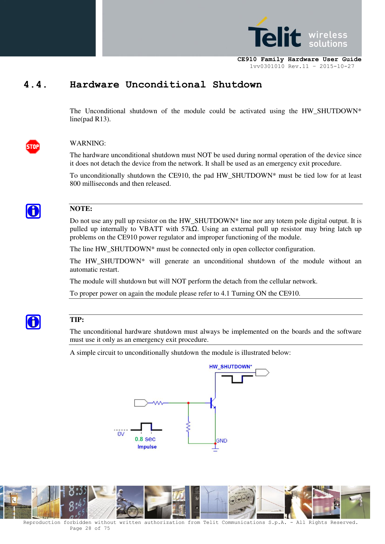     CE910 Family Hardware User Guide 1vv0301010 Rev.11 – 2015-10-27 Reproduction forbidden without written authorization from Telit Communications S.p.A. - All Rights Reserved.    Page 28 of 75                                                     4.4. Hardware Unconditional Shutdown  The  Unconditional  shutdown  of  the  module  could  be  activated  using  the  HW_SHUTDOWN* line(pad R13).  WARNING: The hardware unconditional shutdown must NOT be used during normal operation of the device since it does not detach the device from the network. It shall be used as an emergency exit procedure. To unconditionally shutdown the CE910, the pad HW_SHUTDOWN* must be tied low for at least 800 milliseconds and then released.  NOTE: Do not use any pull up resistor on the HW_SHUTDOWN* line nor any totem pole digital output. It is pulled up  internally  to VBATT  with  57kΩ. Using  an  external pull  up  resistor  may bring  latch  up problems on the CE910 power regulator and improper functioning of the module.  The line HW_SHUTDOWN* must be connected only in open collector configuration. The  HW_SHUTDOWN*  will  generate  an  unconditional  shutdown  of  the  module  without  an automatic restart. The module will shutdown but will NOT perform the detach from the cellular network. To proper power on again the module please refer to 4.1 Turning ON the CE910.  TIP: The unconditional hardware shutdown must always be implemented on the boards and the software must use it only as an emergency exit procedure. A simple circuit to unconditionally shutdown the module is illustrated below:   