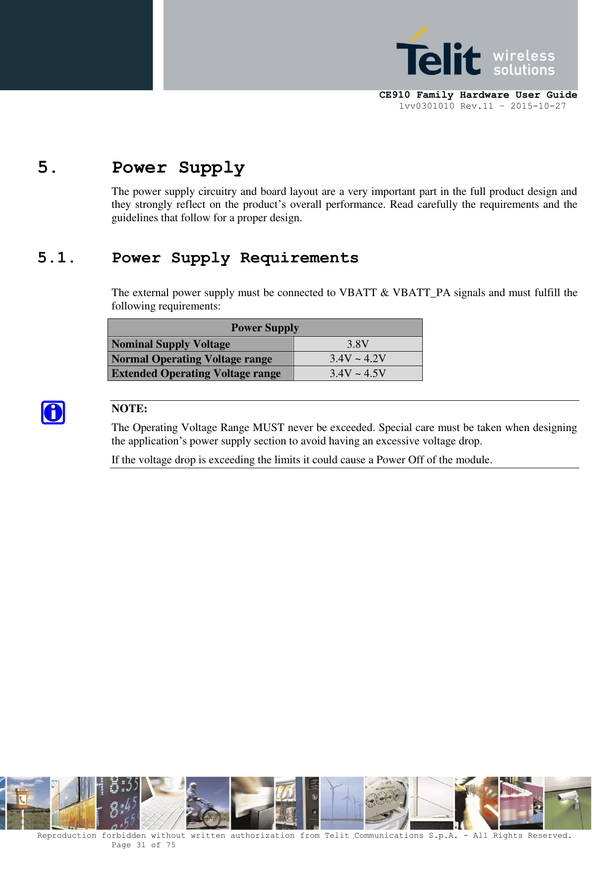     CE910 Family Hardware User Guide 1vv0301010 Rev.11 – 2015-10-27 Reproduction forbidden without written authorization from Telit Communications S.p.A. - All Rights Reserved.    Page 31 of 75                                                     5. Power Supply The power supply circuitry and board layout are a very important part in the full product design and they strongly reflect on the product’s overall performance. Read carefully the requirements and the guidelines that follow for a proper design. 5.1. Power Supply Requirements The external power supply must be connected to VBATT &amp; VBATT_PA signals and must fulfill the following requirements: Power Supply Nominal Supply Voltage 3.8V Normal Operating Voltage range 3.4V ~ 4.2V Extended Operating Voltage range 3.4V ~ 4.5V  NOTE: The Operating Voltage Range MUST never be exceeded. Special care must be taken when designing the application’s power supply section to avoid having an excessive voltage drop. If the voltage drop is exceeding the limits it could cause a Power Off of the module.               