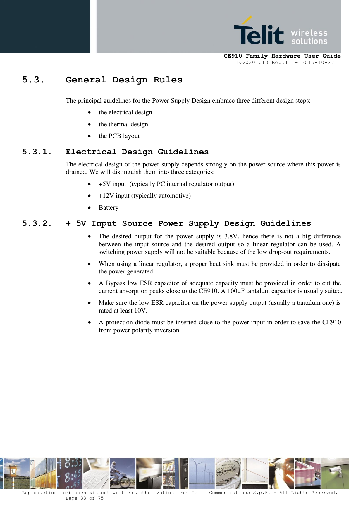     CE910 Family Hardware User Guide 1vv0301010 Rev.11 – 2015-10-27 Reproduction forbidden without written authorization from Telit Communications S.p.A. - All Rights Reserved.    Page 33 of 75                                                     5.3. General Design Rules The principal guidelines for the Power Supply Design embrace three different design steps:  the electrical design  the thermal design  the PCB layout 5.3.1. Electrical Design Guidelines The electrical design of the power supply depends strongly on the power source where this power is drained. We will distinguish them into three categories:  +5V input  (typically PC internal regulator output)  +12V input (typically automotive)  Battery 5.3.2. + 5V Input Source Power Supply Design Guidelines  The  desired  output  for  the  power  supply  is  3.8V,  hence  there  is  not  a  big  difference between  the  input  source  and  the  desired  output  so  a  linear  regulator  can  be  used.  A switching power supply will not be suitable because of the low drop-out requirements.  When using a linear regulator, a proper heat sink must be provided in order to dissipate the power generated.  A Bypass low ESR capacitor of adequate capacity must be provided in order to cut the current absorption peaks close to the CE910. A 100μF tantalum capacitor is usually suited.  Make sure the low ESR capacitor on the power supply output (usually a tantalum one) is rated at least 10V.  A protection diode must be inserted close to the power input in order to save the CE910 from power polarity inversion.           