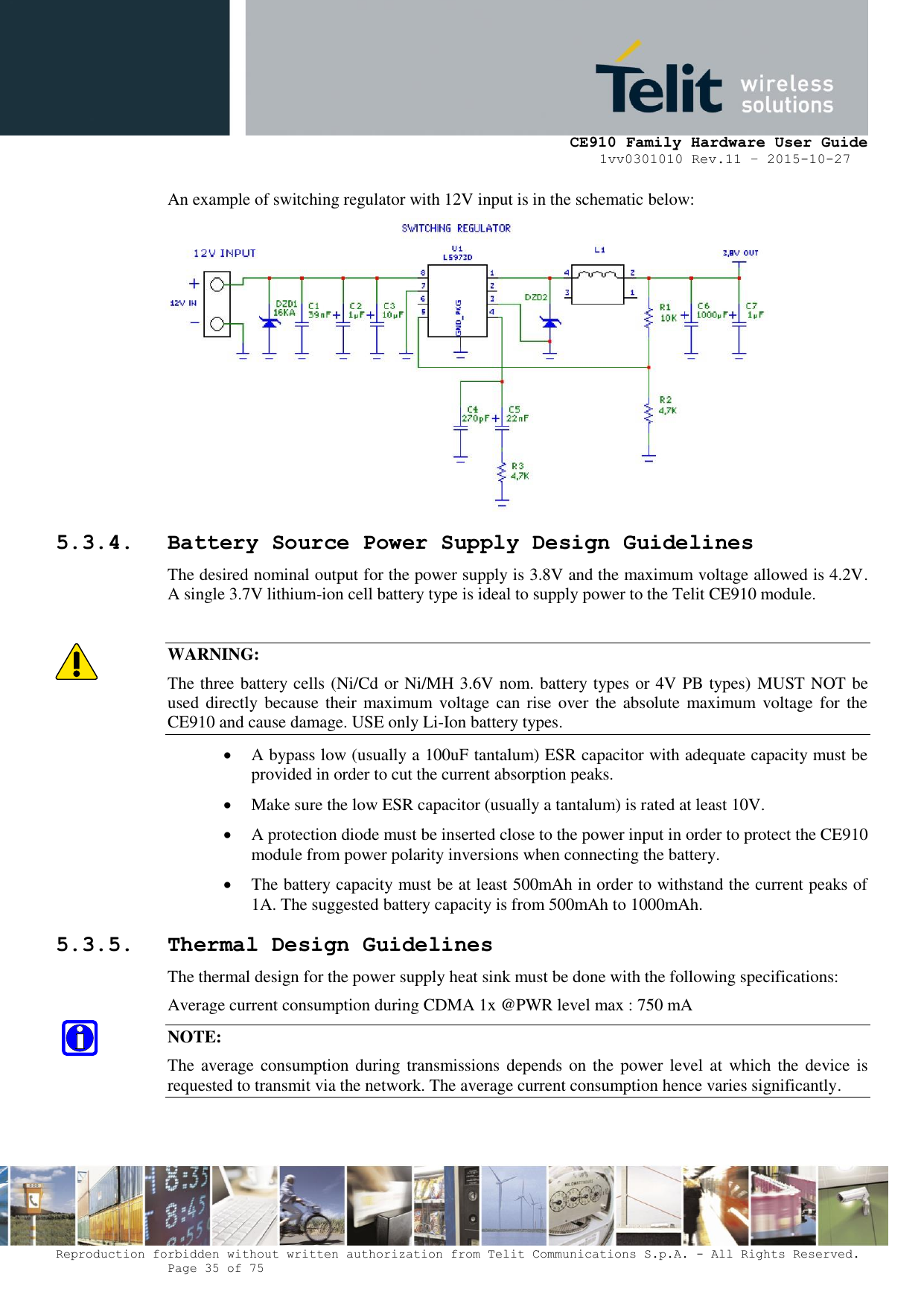     CE910 Family Hardware User Guide 1vv0301010 Rev.11 – 2015-10-27 Reproduction forbidden without written authorization from Telit Communications S.p.A. - All Rights Reserved.    Page 35 of 75                                                     An example of switching regulator with 12V input is in the schematic below:  5.3.4. Battery Source Power Supply Design Guidelines The desired nominal output for the power supply is 3.8V and the maximum voltage allowed is 4.2V. A single 3.7V lithium-ion cell battery type is ideal to supply power to the Telit CE910 module.  WARNING: The three battery cells (Ni/Cd or Ni/MH 3.6V nom. battery types or 4V PB types) MUST NOT be used  directly  because their maximum  voltage can  rise over  the absolute  maximum  voltage for  the CE910 and cause damage. USE only Li-Ion battery types.  A bypass low (usually a 100uF tantalum) ESR capacitor with adequate capacity must be provided in order to cut the current absorption peaks.   Make sure the low ESR capacitor (usually a tantalum) is rated at least 10V.   A protection diode must be inserted close to the power input in order to protect the CE910 module from power polarity inversions when connecting the battery.  The battery capacity must be at least 500mAh in order to withstand the current peaks of 1A. The suggested battery capacity is from 500mAh to 1000mAh. 5.3.5. Thermal Design Guidelines The thermal design for the power supply heat sink must be done with the following specifications: Average current consumption during CDMA 1x @PWR level max : 750 mA NOTE: The average consumption during transmissions depends on the  power level at which  the device is requested to transmit via the network. The average current consumption hence varies significantly. 