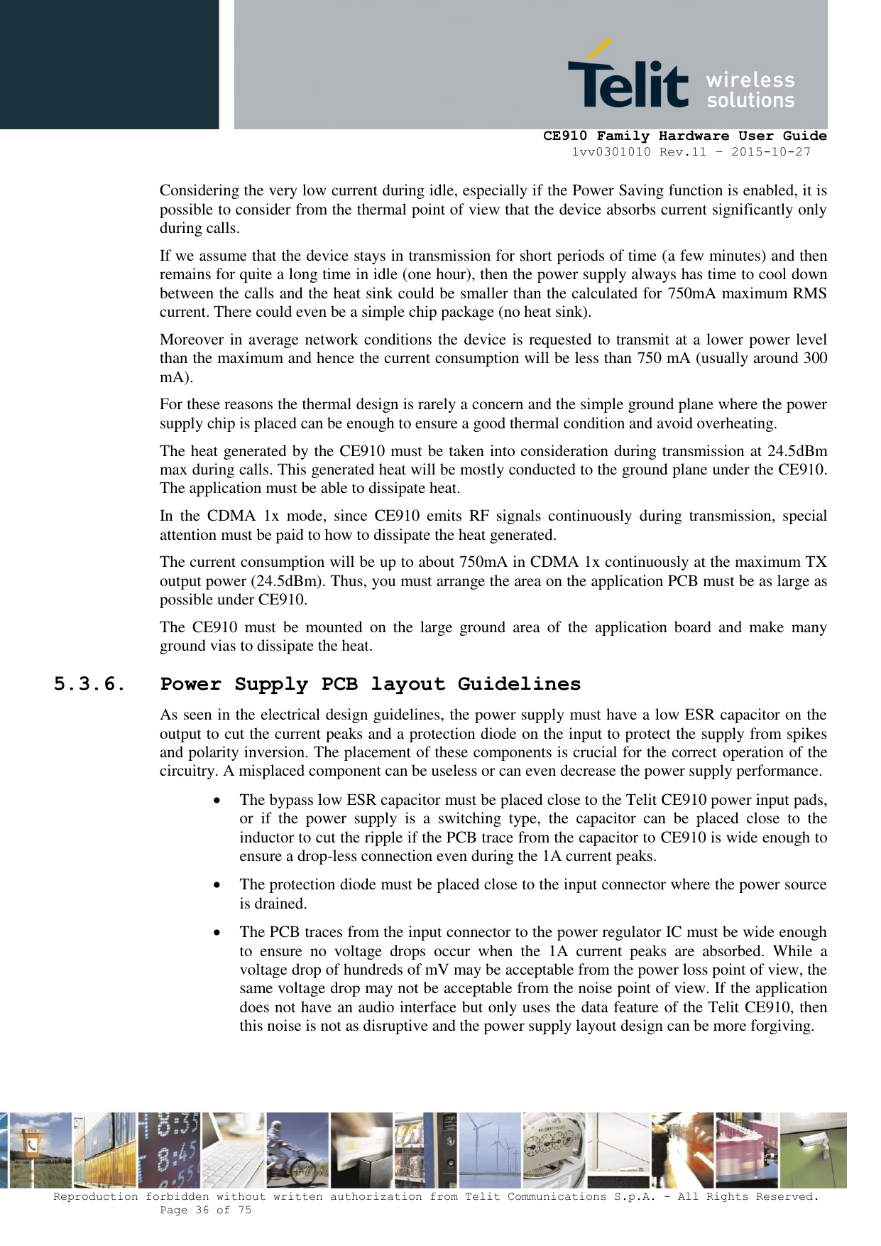     CE910 Family Hardware User Guide 1vv0301010 Rev.11 – 2015-10-27 Reproduction forbidden without written authorization from Telit Communications S.p.A. - All Rights Reserved.    Page 36 of 75                                                     Considering the very low current during idle, especially if the Power Saving function is enabled, it is possible to consider from the thermal point of view that the device absorbs current significantly only during calls.  If we assume that the device stays in transmission for short periods of time (a few minutes) and then remains for quite a long time in idle (one hour), then the power supply always has time to cool down between the calls and the heat sink could be smaller than the calculated for 750mA maximum RMS current. There could even be a simple chip package (no heat sink). Moreover in average network conditions the device is requested to transmit at a lower power level than the maximum and hence the current consumption will be less than 750 mA (usually around 300 mA). For these reasons the thermal design is rarely a concern and the simple ground plane where the power supply chip is placed can be enough to ensure a good thermal condition and avoid overheating. The heat generated by the CE910 must be taken into consideration during transmission at 24.5dBm max during calls. This generated heat will be mostly conducted to the ground plane under the CE910.  The application must be able to dissipate heat. In  the  CDMA  1x  mode,  since  CE910  emits  RF  signals  continuously  during  transmission,  special attention must be paid to how to dissipate the heat generated. The current consumption will be up to about 750mA in CDMA 1x continuously at the maximum TX output power (24.5dBm). Thus, you must arrange the area on the application PCB must be as large as possible under CE910. The  CE910  must  be  mounted  on  the  large  ground  area  of  the  application  board  and  make  many ground vias to dissipate the heat. 5.3.6. Power Supply PCB layout Guidelines As seen in the electrical design guidelines, the power supply must have a low ESR capacitor on the output to cut the current peaks and a protection diode on the input to protect the supply from spikes and polarity inversion. The placement of these components is crucial for the correct operation of the circuitry. A misplaced component can be useless or can even decrease the power supply performance.  The bypass low ESR capacitor must be placed close to the Telit CE910 power input pads, or  if  the  power  supply  is  a  switching  type,  the  capacitor  can  be  placed  close  to  the inductor to cut the ripple if the PCB trace from the capacitor to CE910 is wide enough to ensure a drop-less connection even during the 1A current peaks.  The protection diode must be placed close to the input connector where the power source is drained.  The PCB traces from the input connector to the power regulator IC must be wide enough to  ensure  no  voltage  drops  occur  when  the  1A  current  peaks  are  absorbed.  While  a voltage drop of hundreds of mV may be acceptable from the power loss point of view, the same voltage drop may not be acceptable from the noise point of view. If the application does not have an audio interface but only uses the data feature of the Telit CE910, then this noise is not as disruptive and the power supply layout design can be more forgiving. 