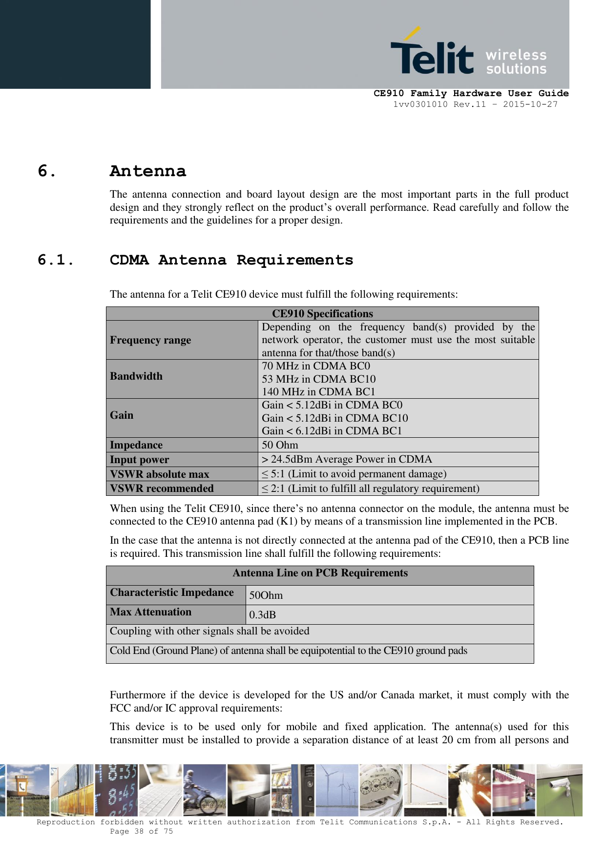     CE910 Family Hardware User Guide 1vv0301010 Rev.11 – 2015-10-27 Reproduction forbidden without written authorization from Telit Communications S.p.A. - All Rights Reserved.    Page 38 of 75                                                     6. Antenna  The  antenna  connection  and  board  layout  design  are  the  most  important  parts  in  the  full  product design and they strongly reflect on the product’s overall performance. Read carefully and follow the requirements and the guidelines for a proper design. 6.1. CDMA Antenna Requirements The antenna for a Telit CE910 device must fulfill the following requirements: CE910 Specifications Frequency range Depending  on  the  frequency  band(s)  provided  by  the network operator, the customer must use the  most suitable antenna for that/those band(s) Bandwidth 70 MHz in CDMA BC0 53 MHz in CDMA BC10 140 MHz in CDMA BC1 Gain Gain &lt; 5.12dBi in CDMA BC0 Gain &lt; 5.12dBi in CDMA BC10 Gain &lt; 6.12dBi in CDMA BC1 Impedance 50 Ohm Input power &gt; 24.5dBm Average Power in CDMA VSWR absolute max ≤ 5:1 (Limit to avoid permanent damage) VSWR recommended ≤ 2:1 (Limit to fulfill all regulatory requirement) When using the Telit CE910, since there’s no antenna connector on the module, the antenna must be connected to the CE910 antenna pad (K1) by means of a transmission line implemented in the PCB. In the case that the antenna is not directly connected at the antenna pad of the CE910, then a PCB line is required. This transmission line shall fulfill the following requirements: Antenna Line on PCB Requirements Characteristic Impedance 50Ohm Max Attenuation 0.3dB Coupling with other signals shall be avoided Cold End (Ground Plane) of antenna shall be equipotential to the CE910 ground pads  Furthermore if the device is developed for the US and/or Canada market, it must comply with the FCC and/or IC approval requirements: This  device  is  to  be  used  only  for  mobile  and  fixed  application.  The  antenna(s)  used  for  this transmitter must be installed to provide a separation distance of at least 20 cm from all persons and 