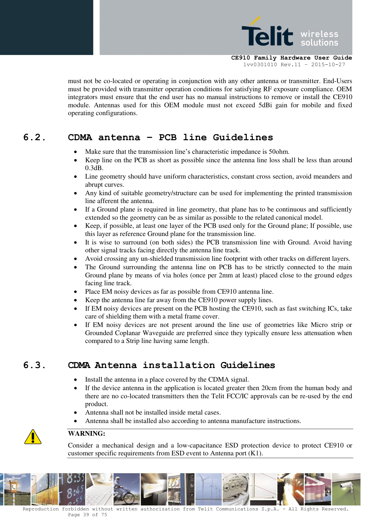     CE910 Family Hardware User Guide 1vv0301010 Rev.11 – 2015-10-27 Reproduction forbidden without written authorization from Telit Communications S.p.A. - All Rights Reserved.    Page 39 of 75                                                     must not be co-located or operating in conjunction with any other antenna or transmitter. End-Users must be provided with transmitter operation conditions for satisfying RF exposure compliance. OEM integrators must ensure that the end user has no manual instructions to remove or install the CE910 module.  Antennas  used  for  this  OEM  module  must  not  exceed  5dBi  gain  for  mobile  and  fixed operating configurations. 6.2. CDMA antenna – PCB line Guidelines   Make sure that the transmission line’s characteristic impedance is 50ohm.  Keep line on the PCB as short as possible since the antenna line loss shall be less than around 0.3dB.  Line geometry should have uniform characteristics, constant cross section, avoid meanders and abrupt curves.  Any kind of suitable geometry/structure can be used for implementing the printed transmission line afferent the antenna.  If a Ground plane is required in line geometry, that plane has to be continuous and sufficiently extended so the geometry can be as similar as possible to the related canonical model.  Keep, if possible, at least one layer of the PCB used only for the Ground plane; If possible, use this layer as reference Ground plane for the transmission line.  It is wise to surround (on both sides) the PCB transmission line with Ground. Avoid having other signal tracks facing directly the antenna line track.  Avoid crossing any un-shielded transmission line footprint with other tracks on different layers.  The  Ground  surrounding  the  antenna  line  on  PCB  has  to  be  strictly  connected  to  the  main Ground plane by means of via holes (once per 2mm at least) placed close to the ground edges facing line track.  Place EM noisy devices as far as possible from CE910 antenna line.  Keep the antenna line far away from the CE910 power supply lines.  If EM noisy devices are present on the PCB hosting the CE910, such as fast switching ICs, take care of shielding them with a metal frame cover.  If  EM  noisy  devices  are  not  present  around  the  line  use  of  geometries  like  Micro  strip  or Grounded Coplanar Waveguide are preferred since they typically ensure less attenuation when compared to a Strip line having same length. 6.3. CDMA Antenna installation Guidelines  Install the antenna in a place covered by the CDMA signal.   If the device antenna in the application is located greater then 20cm from the human body and there are no co-located transmitters then the Telit FCC/IC approvals can be re-used by the end product.  Antenna shall not be installed inside metal cases.  Antenna shall be installed also according to antenna manufacture instructions. WARNING: Consider  a  mechanical  design  and  a  low-capacitance  ESD  protection  device  to  protect  CE910  or customer specific requirements from ESD event to Antenna port (K1). 