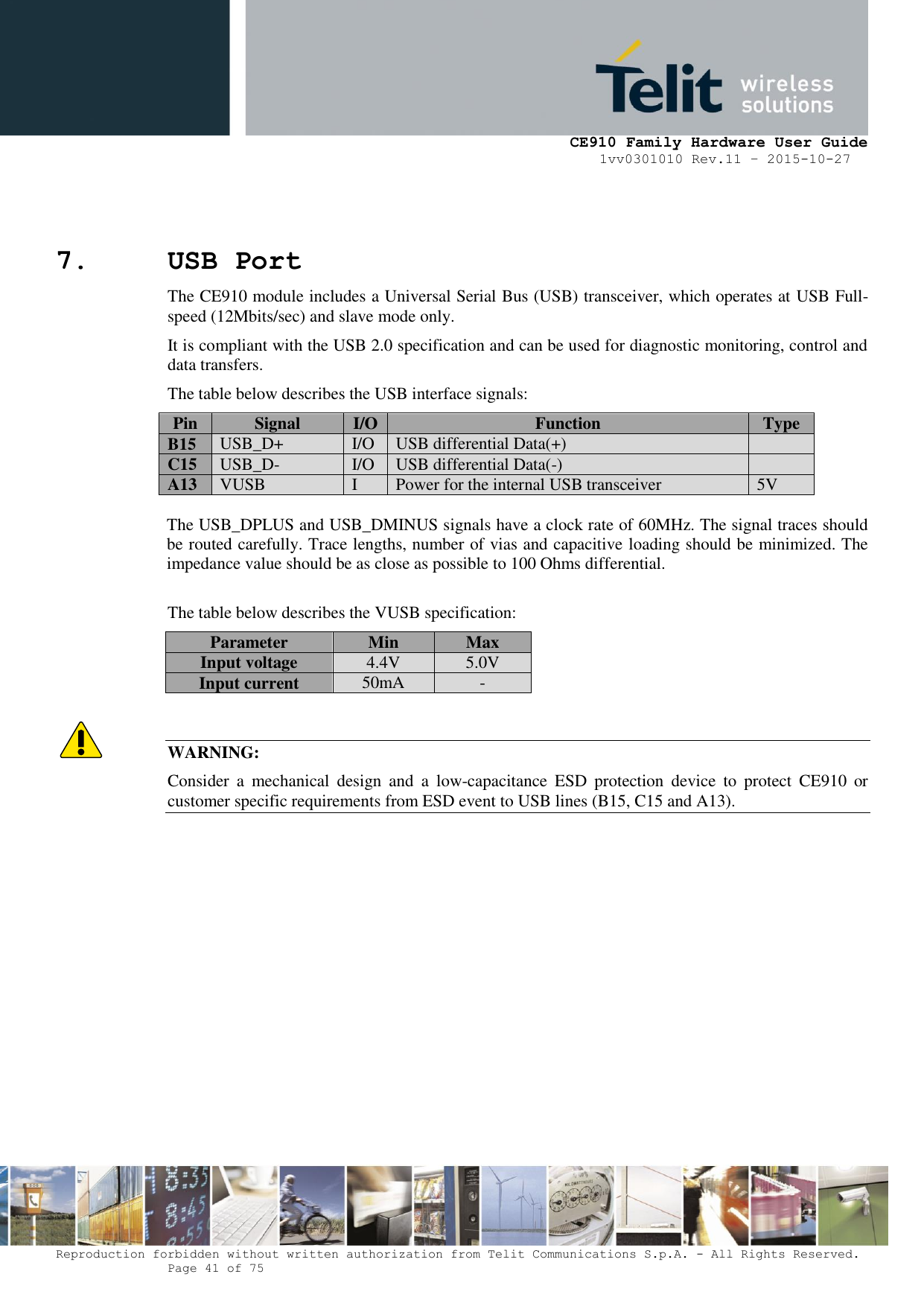     CE910 Family Hardware User Guide 1vv0301010 Rev.11 – 2015-10-27 Reproduction forbidden without written authorization from Telit Communications S.p.A. - All Rights Reserved.    Page 41 of 75                                                     7. USB Port The CE910 module includes a Universal Serial Bus (USB) transceiver, which operates at USB Full-speed (12Mbits/sec) and slave mode only.  It is compliant with the USB 2.0 specification and can be used for diagnostic monitoring, control and data transfers. The table below describes the USB interface signals: Pin Signal I/O Function Type B15 USB_D+ I/O USB differential Data(+)  C15 USB_D- I/O USB differential Data(-)  A13 VUSB I Power for the internal USB transceiver 5V  The USB_DPLUS and USB_DMINUS signals have a clock rate of 60MHz. The signal traces should be routed carefully. Trace lengths, number of vias and capacitive loading should be minimized. The impedance value should be as close as possible to 100 Ohms differential.  The table below describes the VUSB specification: Parameter Min Max Input voltage 4.4V 5.0V Input current 50mA -   WARNING: Consider  a  mechanical  design  and  a  low-capacitance  ESD  protection  device  to  protect  CE910  or customer specific requirements from ESD event to USB lines (B15, C15 and A13).                 