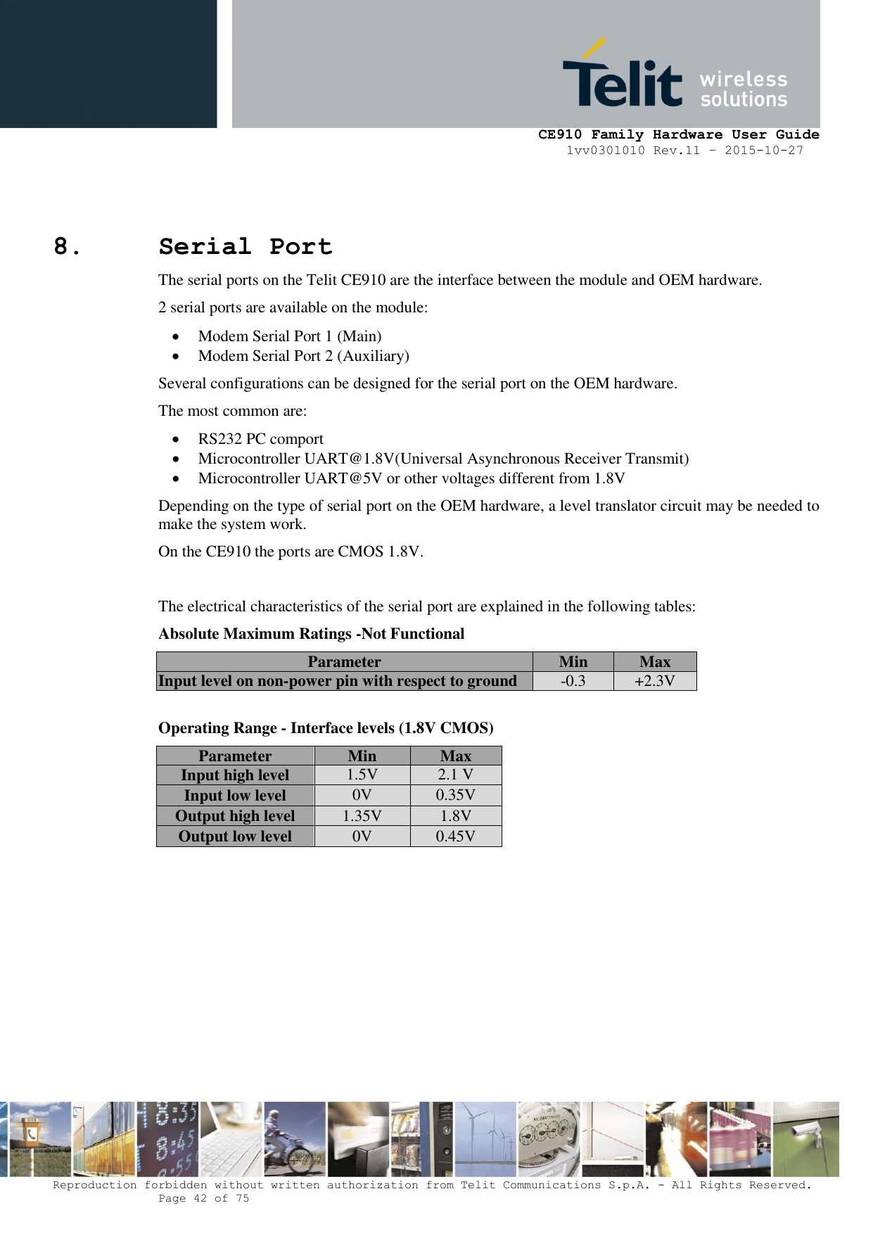     CE910 Family Hardware User Guide 1vv0301010 Rev.11 – 2015-10-27 Reproduction forbidden without written authorization from Telit Communications S.p.A. - All Rights Reserved.    Page 42 of 75                                                     8. Serial Port The serial ports on the Telit CE910 are the interface between the module and OEM hardware.  2 serial ports are available on the module:  Modem Serial Port 1 (Main)  Modem Serial Port 2 (Auxiliary) Several configurations can be designed for the serial port on the OEM hardware.  The most common are:  RS232 PC comport  Microcontroller UART@1.8V(Universal Asynchronous Receiver Transmit)  Microcontroller UART@5V or other voltages different from 1.8V Depending on the type of serial port on the OEM hardware, a level translator circuit may be needed to make the system work.  On the CE910 the ports are CMOS 1.8V.   The electrical characteristics of the serial port are explained in the following tables: Absolute Maximum Ratings -Not Functional Parameter Min Max Input level on non-power pin with respect to ground -0.3 +2.3V  Operating Range - Interface levels (1.8V CMOS) Parameter Min Max Input high level 1.5V 2.1 V Input low level 0V 0.35V Output high level 1.35V 1.8V Output low level 0V 0.45V  
