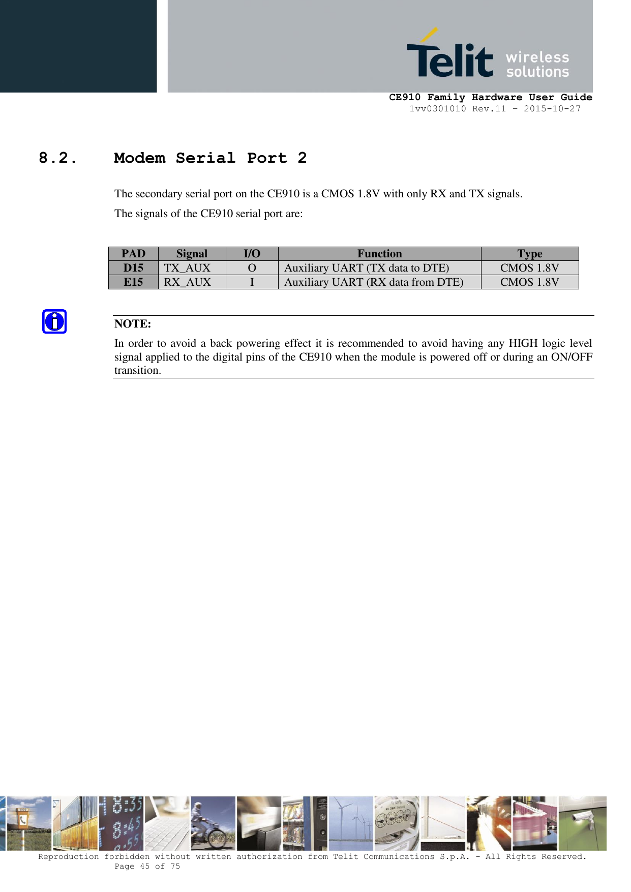     CE910 Family Hardware User Guide 1vv0301010 Rev.11 – 2015-10-27 Reproduction forbidden without written authorization from Telit Communications S.p.A. - All Rights Reserved.    Page 45 of 75                                                     8.2. Modem Serial Port 2 The secondary serial port on the CE910 is a CMOS 1.8V with only RX and TX signals. The signals of the CE910 serial port are:  PAD Signal I/O Function Type D15 TX_AUX O Auxiliary UART (TX data to DTE) CMOS 1.8V E15 RX_AUX I Auxiliary UART (RX data from DTE) CMOS 1.8V  NOTE: In order to avoid a back powering effect it is recommended to avoid having any HIGH logic level signal applied to the digital pins of the CE910 when the module is powered off or during an ON/OFF transition.                  