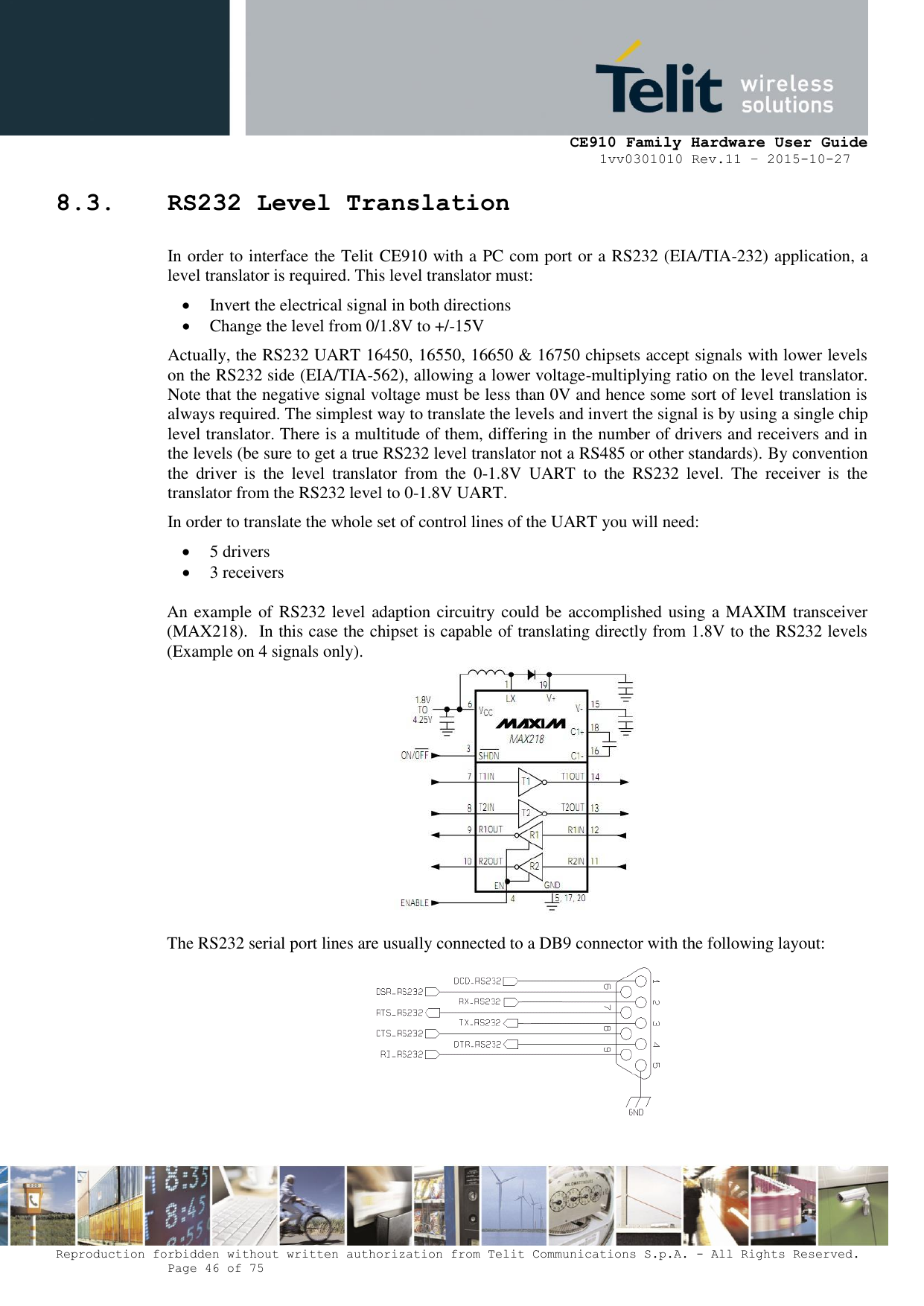     CE910 Family Hardware User Guide 1vv0301010 Rev.11 – 2015-10-27 Reproduction forbidden without written authorization from Telit Communications S.p.A. - All Rights Reserved.    Page 46 of 75                                                     8.3. RS232 Level Translation In order to interface the Telit CE910 with a PC com port or a RS232 (EIA/TIA-232) application, a level translator is required. This level translator must:  Invert the electrical signal in both directions  Change the level from 0/1.8V to +/-15V Actually, the RS232 UART 16450, 16550, 16650 &amp; 16750 chipsets accept signals with lower levels on the RS232 side (EIA/TIA-562), allowing a lower voltage-multiplying ratio on the level translator. Note that the negative signal voltage must be less than 0V and hence some sort of level translation is always required. The simplest way to translate the levels and invert the signal is by using a single chip level translator. There is a multitude of them, differing in the number of drivers and receivers and in the levels (be sure to get a true RS232 level translator not a RS485 or other standards). By convention the  driver  is  the  level  translator  from  the  0-1.8V  UART  to  the  RS232  level.  The  receiver  is  the translator from the RS232 level to 0-1.8V UART. In order to translate the whole set of control lines of the UART you will need:  5 drivers  3 receivers  An example of RS232 level adaption circuitry could be accomplished using a MAXIM transceiver (MAX218).  In this case the chipset is capable of translating directly from 1.8V to the RS232 levels (Example on 4 signals only).   The RS232 serial port lines are usually connected to a DB9 connector with the following layout:    