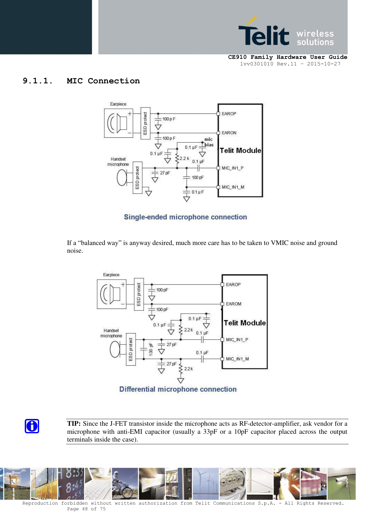     CE910 Family Hardware User Guide 1vv0301010 Rev.11 – 2015-10-27 Reproduction forbidden without written authorization from Telit Communications S.p.A. - All Rights Reserved.    Page 48 of 75                                                     9.1.1. MIC Connection   If a “balanced way” is anyway desired, much more care has to be taken to VMIC noise and ground noise.    TIP: Since the J-FET transistor inside the microphone acts as RF-detector-amplifier, ask vendor for a microphone with anti-EMI capacitor (usually a 33pF  or a  10pF capacitor placed across the output terminals inside the case).  