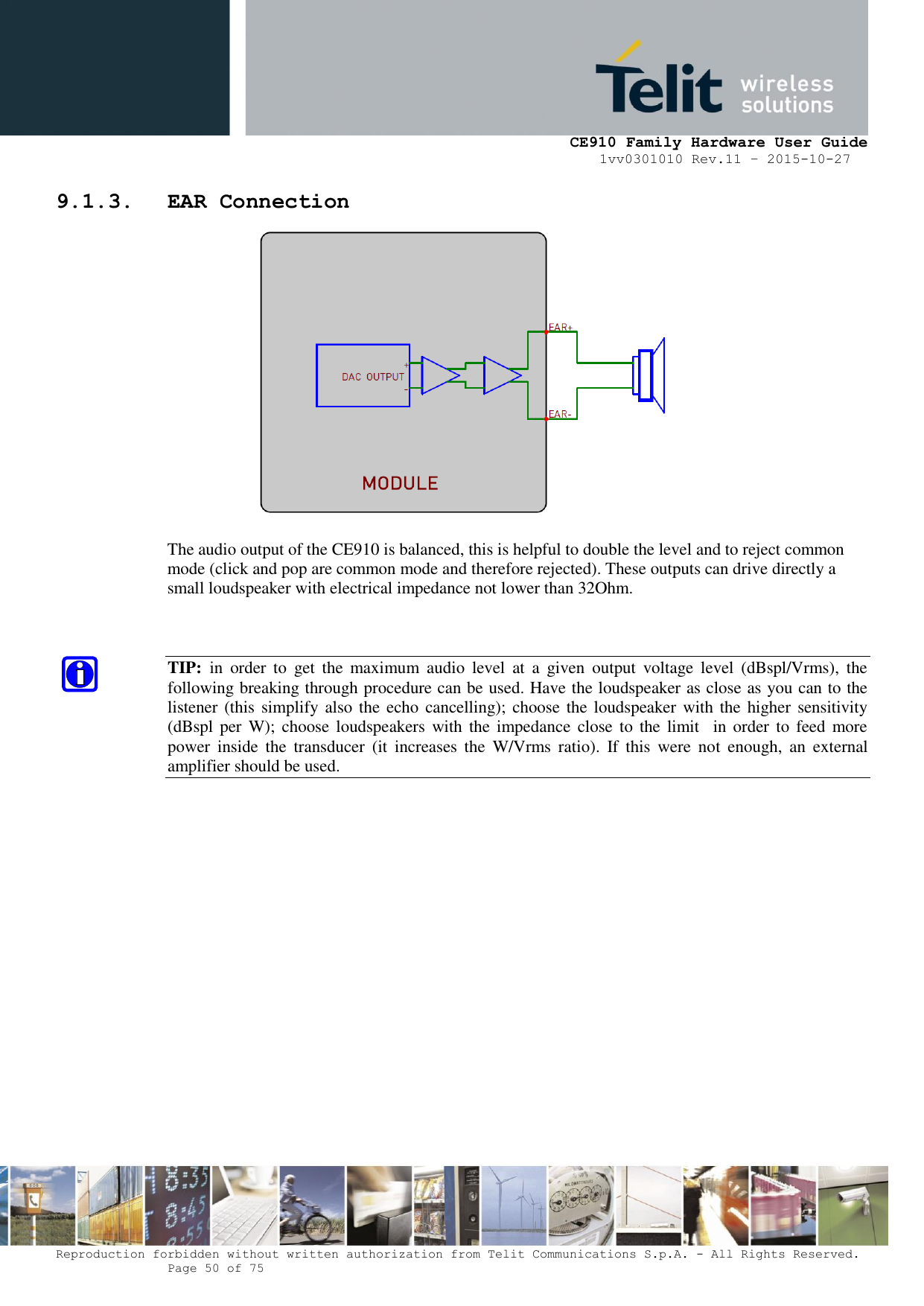     CE910 Family Hardware User Guide 1vv0301010 Rev.11 – 2015-10-27 Reproduction forbidden without written authorization from Telit Communications S.p.A. - All Rights Reserved.    Page 50 of 75                                                     9.1.3. EAR Connection   The audio output of the CE910 is balanced, this is helpful to double the level and to reject common mode (click and pop are common mode and therefore rejected). These outputs can drive directly a small loudspeaker with electrical impedance not lower than 32Ohm.   TIP:  in  order  to  get  the  maximum  audio  level  at  a  given  output  voltage  level  (dBspl/Vrms),  the following breaking through procedure can be used. Have the loudspeaker as close as you can to the listener (this simplify also the echo cancelling); choose the loudspeaker with the higher sensitivity (dBspl per  W); choose loudspeakers  with  the impedance  close to  the limit    in order to  feed more power  inside  the  transducer  (it  increases  the  W/Vrms  ratio).  If  this  were  not  enough,  an  external amplifier should be used.                  