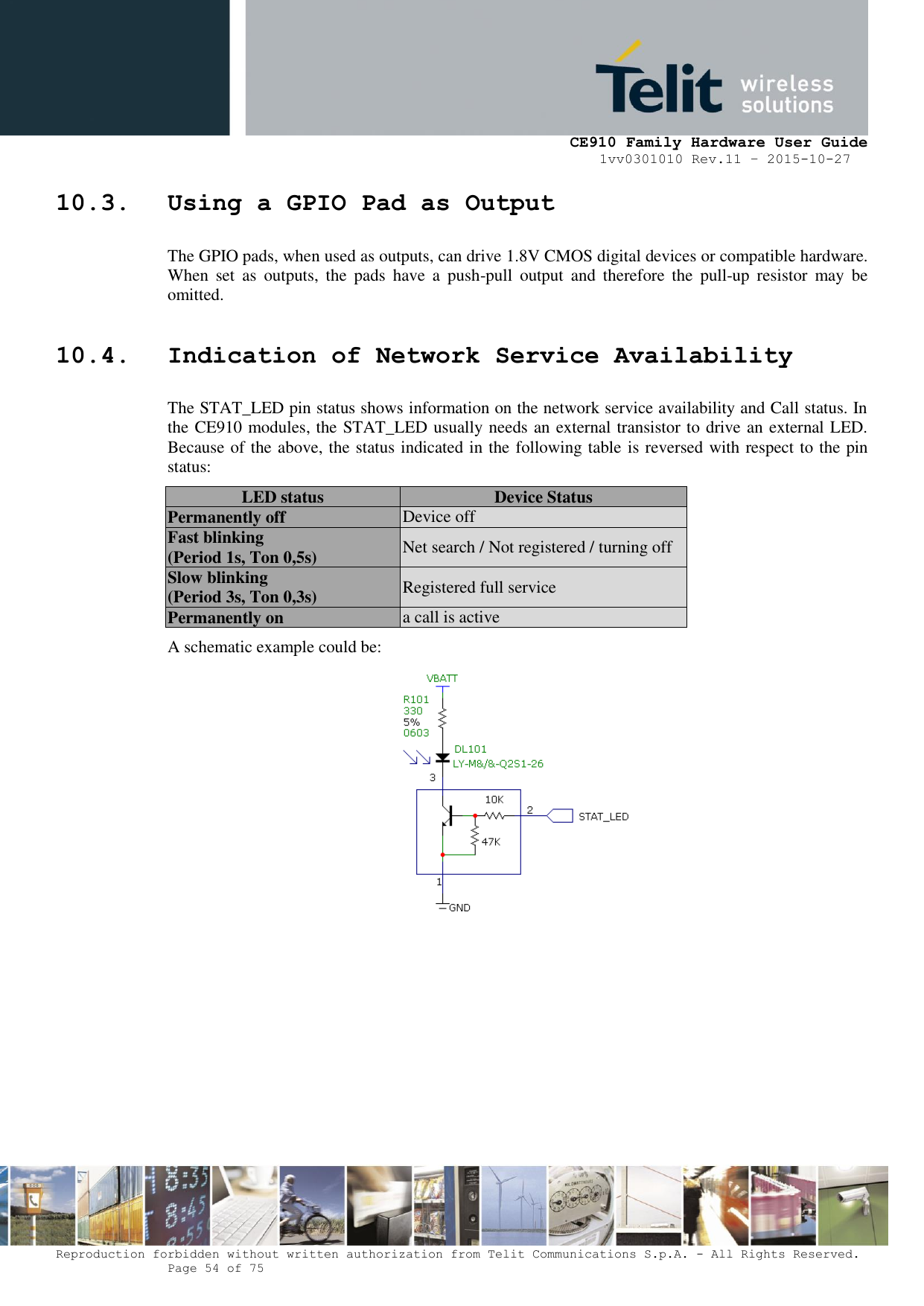     CE910 Family Hardware User Guide 1vv0301010 Rev.11 – 2015-10-27 Reproduction forbidden without written authorization from Telit Communications S.p.A. - All Rights Reserved.    Page 54 of 75                                                     10.3. Using a GPIO Pad as Output The GPIO pads, when used as outputs, can drive 1.8V CMOS digital devices or compatible hardware. When  set  as  outputs,  the  pads  have  a  push-pull  output  and  therefore  the  pull-up  resistor  may  be omitted. 10.4. Indication of Network Service Availability The STAT_LED pin status shows information on the network service availability and Call status. In the CE910 modules, the STAT_LED usually needs an external transistor to drive an external LED. Because of the above, the status indicated in the following table is reversed with respect to the pin status: LED status Device Status Permanently off Device off Fast blinking (Period 1s, Ton 0,5s) Net search / Not registered / turning off Slow blinking (Period 3s, Ton 0,3s) Registered full service Permanently on a call is active A schematic example could be:         