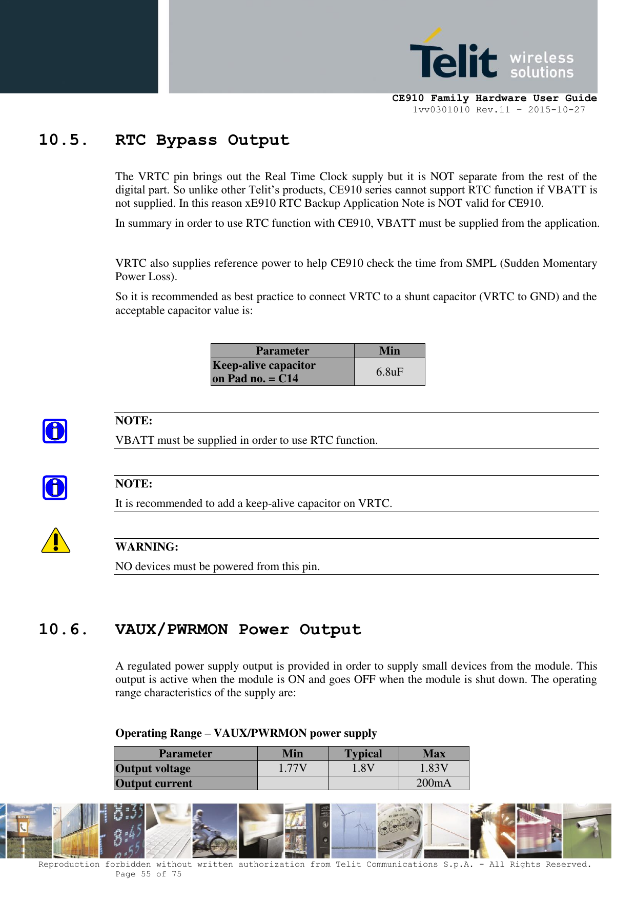     CE910 Family Hardware User Guide 1vv0301010 Rev.11 – 2015-10-27 Reproduction forbidden without written authorization from Telit Communications S.p.A. - All Rights Reserved.    Page 55 of 75                                                     10.5. RTC Bypass Output The VRTC pin brings out the Real Time Clock supply but it is NOT separate from the rest of the digital part. So unlike other Telit’s products, CE910 series cannot support RTC function if VBATT is not supplied. In this reason xE910 RTC Backup Application Note is NOT valid for CE910. In summary in order to use RTC function with CE910, VBATT must be supplied from the application.  VRTC also supplies reference power to help CE910 check the time from SMPL (Sudden Momentary Power Loss). So it is recommended as best practice to connect VRTC to a shunt capacitor (VRTC to GND) and the acceptable capacitor value is:  Parameter Min Keep-alive capacitor  on Pad no. = C14 6.8uF  NOTE: VBATT must be supplied in order to use RTC function.  NOTE: It is recommended to add a keep-alive capacitor on VRTC.  WARNING: NO devices must be powered from this pin.  10.6. VAUX/PWRMON Power Output A regulated power supply output is provided in order to supply small devices from the module. This output is active when the module is ON and goes OFF when the module is shut down. The operating range characteristics of the supply are:  Operating Range – VAUX/PWRMON power supply Parameter Min Typical Max Output voltage 1.77V 1.8V 1.83V Output current   200mA 