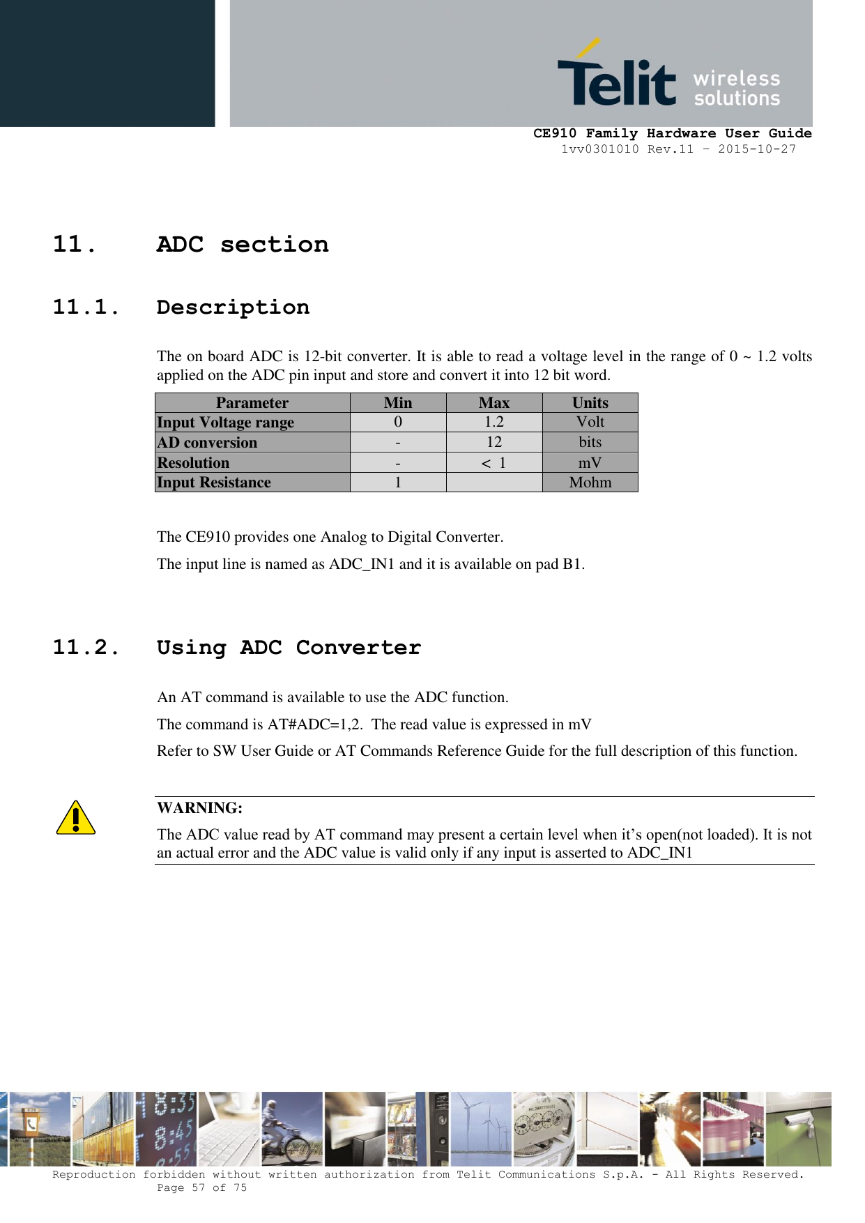     CE910 Family Hardware User Guide 1vv0301010 Rev.11 – 2015-10-27 Reproduction forbidden without written authorization from Telit Communications S.p.A. - All Rights Reserved.    Page 57 of 75                                                     11. ADC section 11.1. Description The on board ADC is 12-bit converter. It is able to read a voltage level in the range of 0 ~ 1.2 volts applied on the ADC pin input and store and convert it into 12 bit word. Parameter Min Max Units Input Voltage range 0 1.2 Volt AD conversion - 12 bits Resolution - &lt;  1 mV Input Resistance 1  Mohm  The CE910 provides one Analog to Digital Converter.  The input line is named as ADC_IN1 and it is available on pad B1.  11.2. Using ADC Converter An AT command is available to use the ADC function.  The command is AT#ADC=1,2.  The read value is expressed in mV Refer to SW User Guide or AT Commands Reference Guide for the full description of this function.  WARNING: The ADC value read by AT command may present a certain level when it’s open(not loaded). It is not an actual error and the ADC value is valid only if any input is asserted to ADC_IN1        