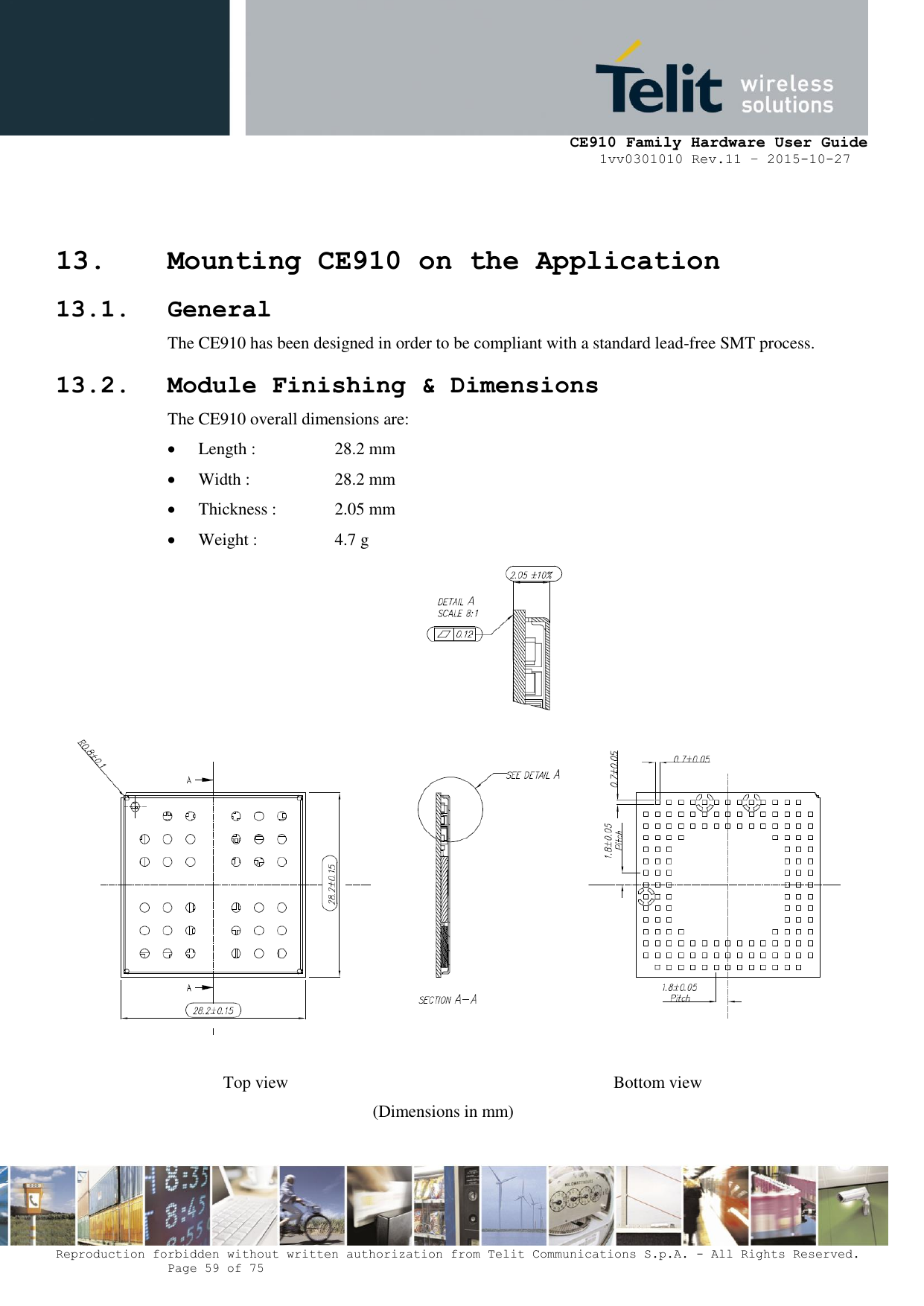     CE910 Family Hardware User Guide 1vv0301010 Rev.11 – 2015-10-27 Reproduction forbidden without written authorization from Telit Communications S.p.A. - All Rights Reserved.    Page 59 of 75                                                     13. Mounting CE910 on the Application 13.1. General The CE910 has been designed in order to be compliant with a standard lead-free SMT process. 13.2. Module Finishing &amp; Dimensions The CE910 overall dimensions are:  Length :    28.2 mm  Width :    28.2 mm  Thickness :   2.05 mm  Weight :    4.7 g   Top view                    Bottom view (Dimensions in mm)  
