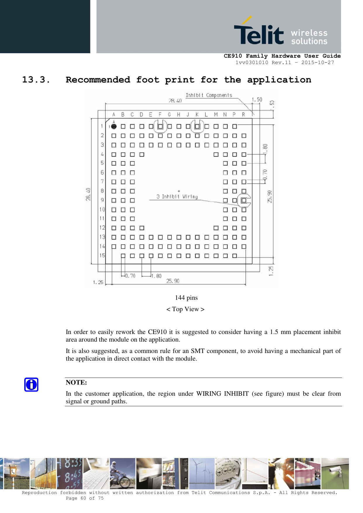     CE910 Family Hardware User Guide 1vv0301010 Rev.11 – 2015-10-27 Reproduction forbidden without written authorization from Telit Communications S.p.A. - All Rights Reserved.    Page 60 of 75                                                     13.3. Recommended foot print for the application  144 pins &lt; Top View &gt;  In order to easily rework the CE910 it is suggested to consider having a 1.5 mm placement inhibit area around the module on the application.  It is also suggested, as a common rule for an SMT component, to avoid having a mechanical part of the application in direct contact with the module.  NOTE: In  the  customer  application,  the  region  under  WIRING  INHIBIT  (see  figure)  must  be  clear  from signal or ground paths.   