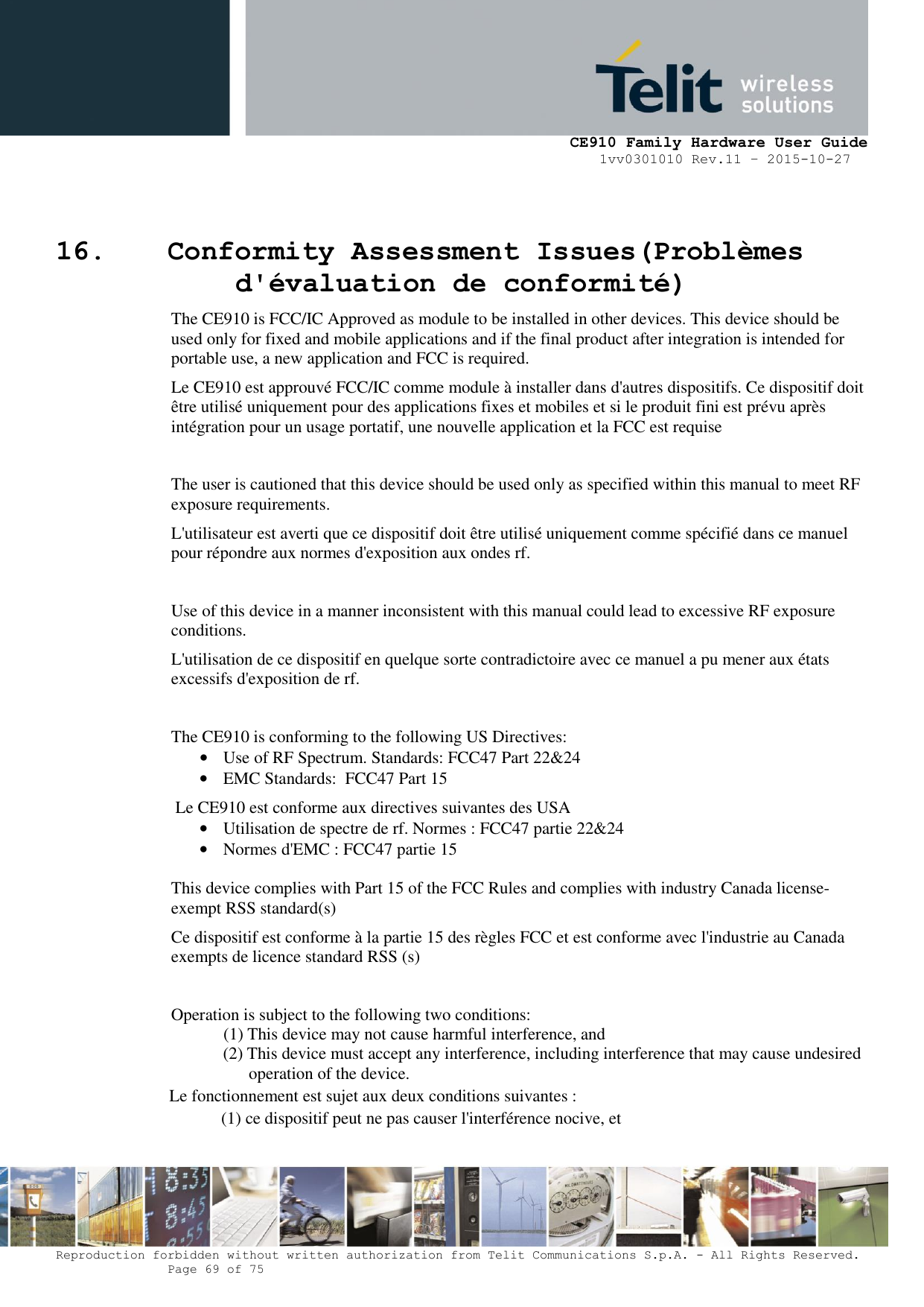     CE910 Family Hardware User Guide 1vv0301010 Rev.11 – 2015-10-27 Reproduction forbidden without written authorization from Telit Communications S.p.A. - All Rights Reserved.    Page 69 of 75                                                     16. Conformity Assessment Issues(Problèmes d&apos;évaluation de conformité) The CE910 is FCC/IC Approved as module to be installed in other devices. This device should be used only for fixed and mobile applications and if the final product after integration is intended for portable use, a new application and FCC is required. Le CE910 est approuvé FCC/IC comme module à installer dans d&apos;autres dispositifs. Ce dispositif doit être utilisé uniquement pour des applications fixes et mobiles et si le produit fini est prévu après intégration pour un usage portatif, une nouvelle application et la FCC est requise  The user is cautioned that this device should be used only as specified within this manual to meet RF exposure requirements.  L&apos;utilisateur est averti que ce dispositif doit être utilisé uniquement comme spécifié dans ce manuel pour répondre aux normes d&apos;exposition aux ondes rf.  Use of this device in a manner inconsistent with this manual could lead to excessive RF exposure conditions. L&apos;utilisation de ce dispositif en quelque sorte contradictoire avec ce manuel a pu mener aux états excessifs d&apos;exposition de rf.  The CE910 is conforming to the following US Directives: • Use of RF Spectrum. Standards: FCC47 Part 22&amp;24 • EMC Standards:  FCC47 Part 15 Le CE910 est conforme aux directives suivantes des USA • Utilisation de spectre de rf. Normes : FCC47 partie 22&amp;24 • Normes d&apos;EMC : FCC47 partie 15  This device complies with Part 15 of the FCC Rules and complies with industry Canada license-exempt RSS standard(s) Ce dispositif est conforme à la partie 15 des règles FCC et est conforme avec l&apos;industrie au Canada exempts de licence standard RSS (s)  Operation is subject to the following two conditions: (1) This device may not cause harmful interference, and (2) This device must accept any interference, including interference that may cause undesired operation of the device. Le fonctionnement est sujet aux deux conditions suivantes : (1) ce dispositif peut ne pas causer l&apos;interférence nocive, et 