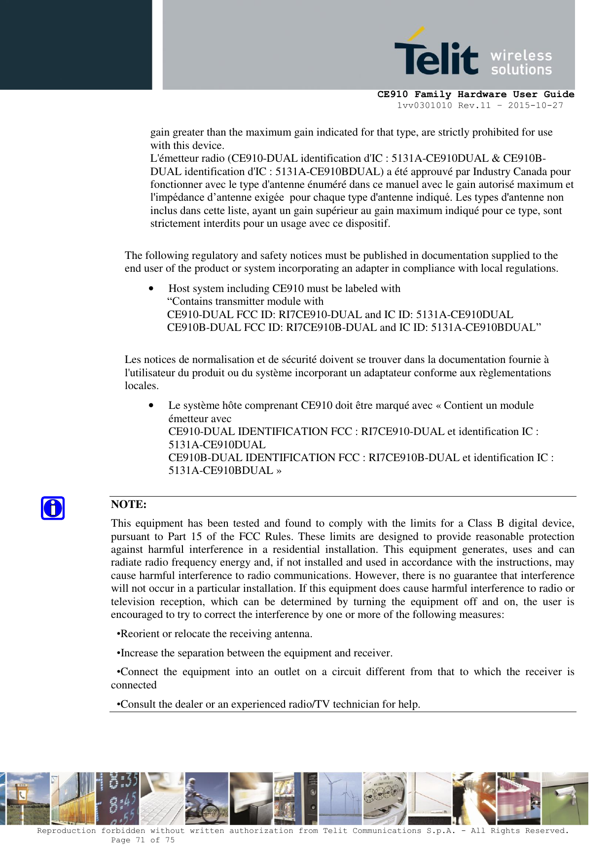     CE910 Family Hardware User Guide 1vv0301010 Rev.11 – 2015-10-27 Reproduction forbidden without written authorization from Telit Communications S.p.A. - All Rights Reserved.    Page 71 of 75                                                     gain greater than the maximum gain indicated for that type, are strictly prohibited for use with this device. L&apos;émetteur radio (CE910-DUAL identification d&apos;IC : 5131A-CE910DUAL &amp; CE910B-DUAL identification d&apos;IC : 5131A-CE910BDUAL) a été approuvé par Industry Canada pour fonctionner avec le type d&apos;antenne énuméré dans ce manuel avec le gain autorisé maximum et l&apos;impédance d’antenne exigée  pour chaque type d&apos;antenne indiqué. Les types d&apos;antenne non inclus dans cette liste, ayant un gain supérieur au gain maximum indiqué pour ce type, sont strictement interdits pour un usage avec ce dispositif.  The following regulatory and safety notices must be published in documentation supplied to the end user of the product or system incorporating an adapter in compliance with local regulations. • Host system including CE910 must be labeled with “Contains transmitter module with  CE910-DUAL FCC ID: RI7CE910-DUAL and IC ID: 5131A-CE910DUAL CE910B-DUAL FCC ID: RI7CE910B-DUAL and IC ID: 5131A-CE910BDUAL”  Les notices de normalisation et de sécurité doivent se trouver dans la documentation fournie à l&apos;utilisateur du produit ou du système incorporant un adaptateur conforme aux règlementations locales. • Le système hôte comprenant CE910 doit être marqué avec « Contient un module émetteur avec CE910-DUAL IDENTIFICATION FCC : RI7CE910-DUAL et identification IC : 5131A-CE910DUAL  CE910B-DUAL IDENTIFICATION FCC : RI7CE910B-DUAL et identification IC : 5131A-CE910BDUAL »  NOTE: This equipment has  been tested  and  found to  comply  with  the limits for  a Class  B digital device, pursuant  to  Part  15  of  the FCC  Rules. These limits are  designed to  provide  reasonable  protection against  harmful  interference  in  a  residential  installation.  This  equipment  generates,  uses  and  can radiate radio frequency energy and, if not installed and used in accordance with the instructions, may cause harmful interference to radio communications. However, there is no guarantee that interference will not occur in a particular installation. If this equipment does cause harmful interference to radio or television  reception,  which  can  be  determined  by  turning  the  equipment  off  and  on,  the  user  is encouraged to try to correct the interference by one or more of the following measures:   •Reorient or relocate the receiving antenna. •Increase the separation between the equipment and receiver. •Connect  the  equipment  into  an  outlet  on  a  circuit  different  from  that  to  which  the  receiver  is connected •Consult the dealer or an experienced radio/TV technician for help.    