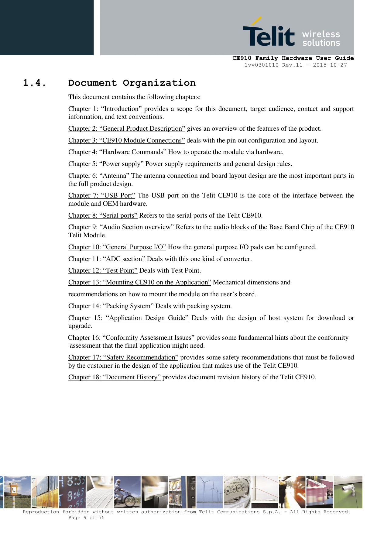     CE910 Family Hardware User Guide 1vv0301010 Rev.11 – 2015-10-27 Reproduction forbidden without written authorization from Telit Communications S.p.A. - All Rights Reserved.    Page 9 of 75                                                     1.4. Document Organization This document contains the following chapters: Chapter 1: “Introduction” provides a scope for this document, target audience, contact and support information, and text conventions. Chapter 2: “General Product Description” gives an overview of the features of the product. Chapter 3: “CE910 Module Connections” deals with the pin out configuration and layout. Chapter 4: “Hardware Commands” How to operate the module via hardware. Chapter 5: “Power supply” Power supply requirements and general design rules.  Chapter 6: “Antenna” The antenna connection and board layout design are the most important parts in the full product design.  Chapter 7:  “USB  Port” The USB port on the Telit  CE910 is the core of the interface between the module and OEM hardware. Chapter 8: “Serial ports” Refers to the serial ports of the Telit CE910. Chapter 9: “Audio Section overview” Refers to the audio blocks of the Base Band Chip of the CE910 Telit Module.  Chapter 10: “General Purpose I/O” How the general purpose I/O pads can be configured.  Chapter 11: “ADC section” Deals with this one kind of converter.  Chapter 12: “Test Point” Deals with Test Point.  Chapter 13: “Mounting CE910 on the Application” Mechanical dimensions and recommendations on how to mount the module on the user’s board. Chapter 14: “Packing System” Deals with packing system.  Chapter  15:  “Application  Design  Guide”  Deals  with  the  design  of  host  system  for  download  or upgrade.  Chapter 16: “Conformity Assessment Issues” provides some fundamental hints about the conformity  assessment that the final application might need. Chapter 17: “Safety Recommendation” provides some safety recommendations that must be followed by the customer in the design of the application that makes use of the Telit CE910. Chapter 18: “Document History” provides document revision history of the Telit CE910.        