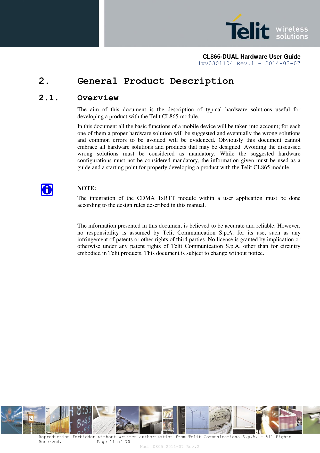       CL865-DUAL Hardware User Guide 1vv0301104 Rev.1 – 2014-03-07  Reproduction forbidden without written authorization from Telit Communications S.p.A. - All Rights Reserved.    Page 11 of 70 Mod. 0805 2011-07 Rev.2 2. General Product Description 2.1. Overview The  aim  of  this  document  is  the  description  of  typical  hardware  solutions  useful  for developing a product with the Telit CL865 module. In this document all the basic functions of a mobile device will be taken into account; for each one of them a proper hardware solution will be suggested and eventually the wrong solutions and  common  errors  to  be  avoided  will  be  evidenced.  Obviously  this  document  cannot embrace all hardware solutions and products that may be designed. Avoiding the discussed wrong  solutions  must  be  considered  as  mandatory.  While  the  suggested  hardware configurations must not be considered mandatory, the information given must be used as a guide and a starting point for properly developing a product with the Telit CL865 module.  NOTE: The  integration  of  the  CDMA  1xRTT  module  within  a  user  application  must  be  done according to the design rules described in this manual.  The information presented in this document is believed to be accurate and reliable. However, no  responsibility  is  assumed  by  Telit  Communication  S.p.A.  for  its  use,  such  as  any infringement of patents or other rights of third parties. No license is granted by implication or otherwise  under  any  patent  rights  of  Telit  Communication  S.p.A.  other  than  for  circuitry embodied in Telit products. This document is subject to change without notice.              