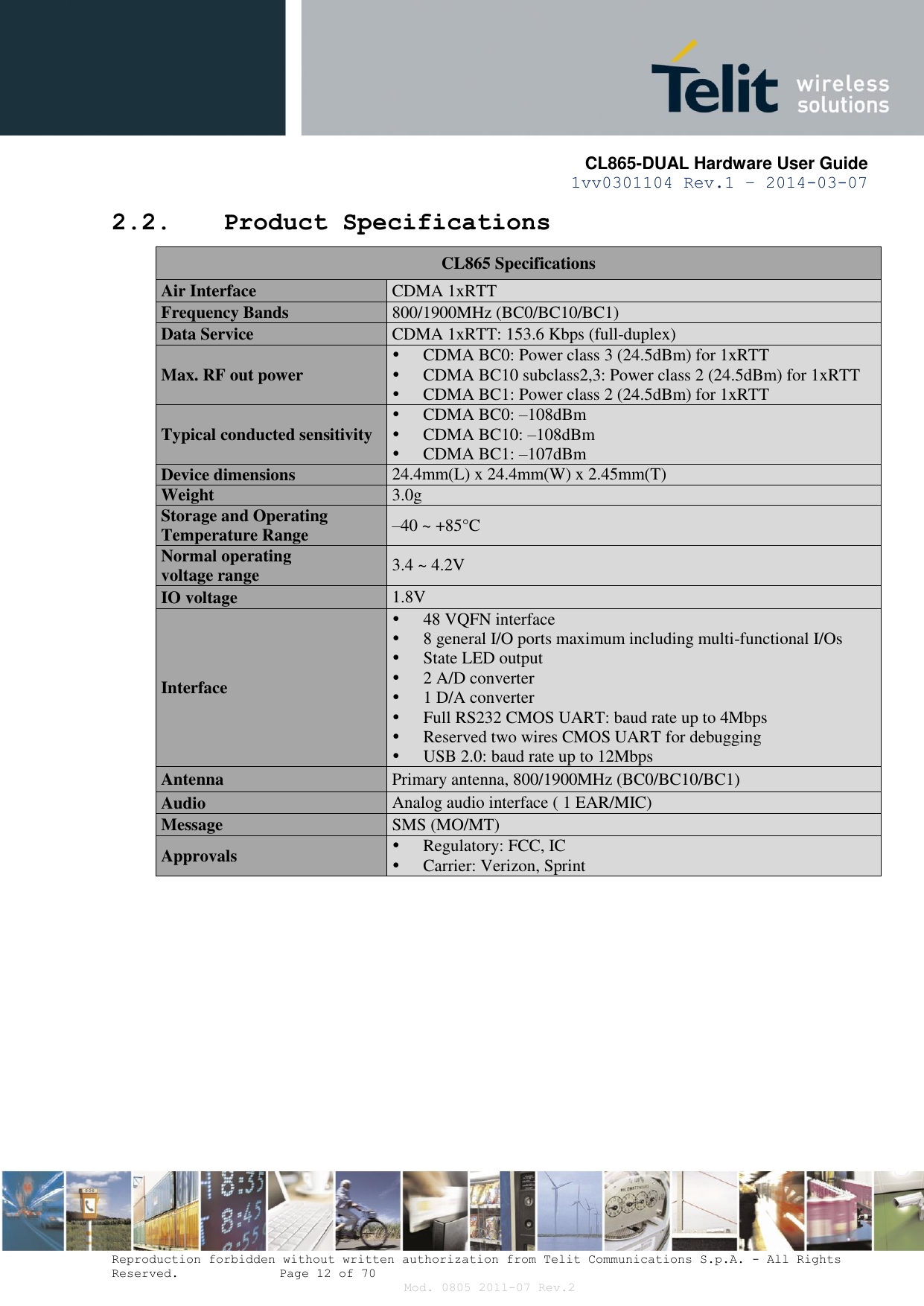       CL865-DUAL Hardware User Guide 1vv0301104 Rev.1 – 2014-03-07  Reproduction forbidden without written authorization from Telit Communications S.p.A. - All Rights Reserved.    Page 12 of 70 Mod. 0805 2011-07 Rev.2 2.2. Product Specifications  CL865 Specifications Air Interface CDMA 1xRTT Frequency Bands 800/1900MHz (BC0/BC10/BC1) Data Service CDMA 1xRTT: 153.6 Kbps (full-duplex) Max. RF out power  CDMA BC0: Power class 3 (24.5dBm) for 1xRTT  CDMA BC10 subclass2,3: Power class 2 (24.5dBm) for 1xRTT  CDMA BC1: Power class 2 (24.5dBm) for 1xRTT Typical conducted sensitivity  CDMA BC0: –108dBm  CDMA BC10: –108dBm  CDMA BC1: –107dBm  Device dimensions  24.4mm(L) x 24.4mm(W) x 2.45mm(T) Weight 3.0g Storage and Operating  Temperature Range –40 ~ +85°C Normal operating voltage range 3.4 ~ 4.2V IO voltage 1.8V Interface  48 VQFN interface  8 general I/O ports maximum including multi-functional I/Os  State LED output  2 A/D converter   1 D/A converter  Full RS232 CMOS UART: baud rate up to 4Mbps  Reserved two wires CMOS UART for debugging  USB 2.0: baud rate up to 12Mbps Antenna Primary antenna, 800/1900MHz (BC0/BC10/BC1) Audio Analog audio interface ( 1 EAR/MIC) Message SMS (MO/MT) Approvals  Regulatory: FCC, IC  Carrier: Verizon, Sprint  