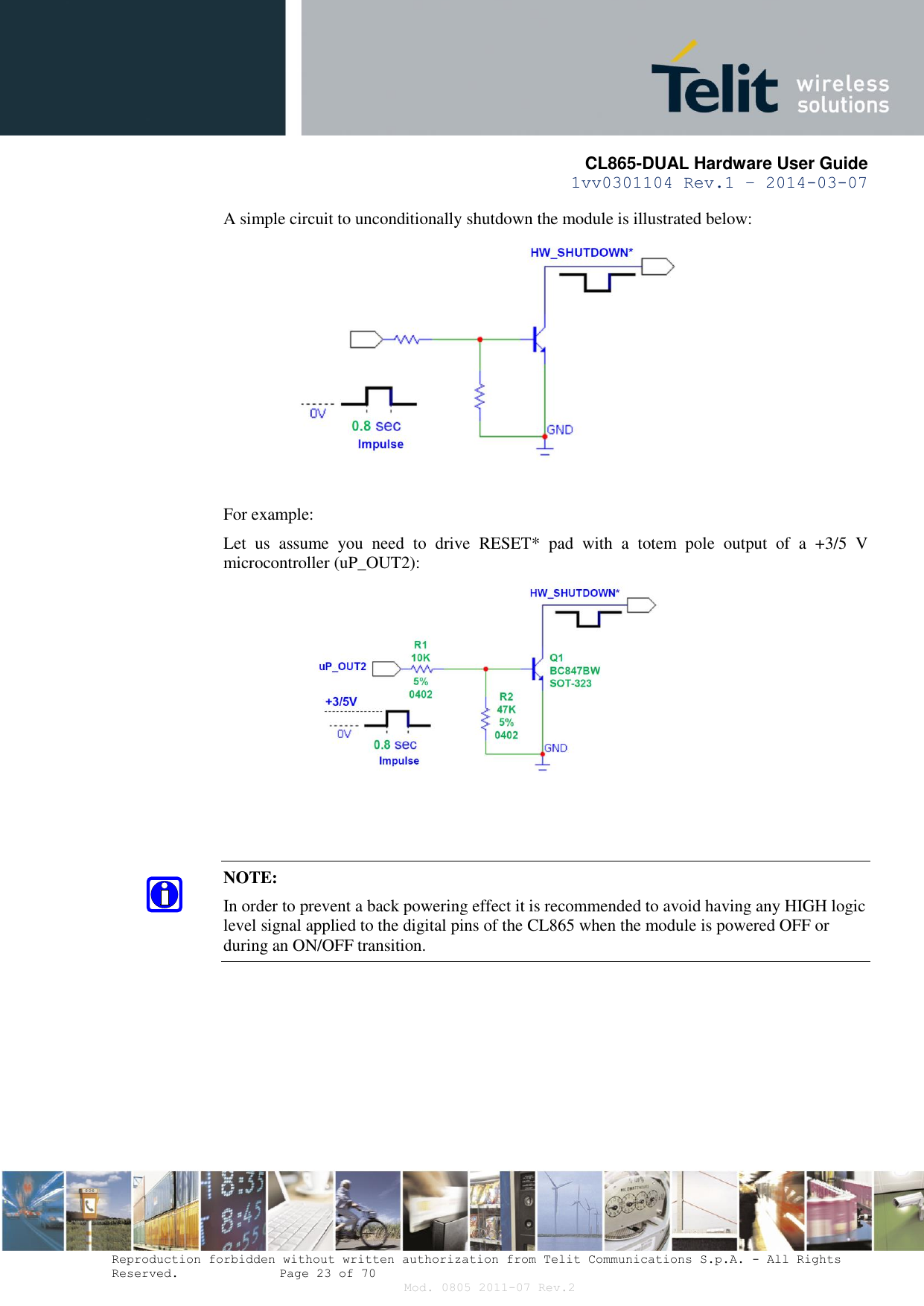       CL865-DUAL Hardware User Guide 1vv0301104 Rev.1 – 2014-03-07  Reproduction forbidden without written authorization from Telit Communications S.p.A. - All Rights Reserved.    Page 23 of 70 Mod. 0805 2011-07 Rev.2 A simple circuit to unconditionally shutdown the module is illustrated below:   For example: Let  us  assume  you  need  to  drive  RESET*  pad  with  a  totem  pole  output  of  a  +3/5  V microcontroller (uP_OUT2):     NOTE: In order to prevent a back powering effect it is recommended to avoid having any HIGH logic level signal applied to the digital pins of the CL865 when the module is powered OFF or during an ON/OFF transition.   