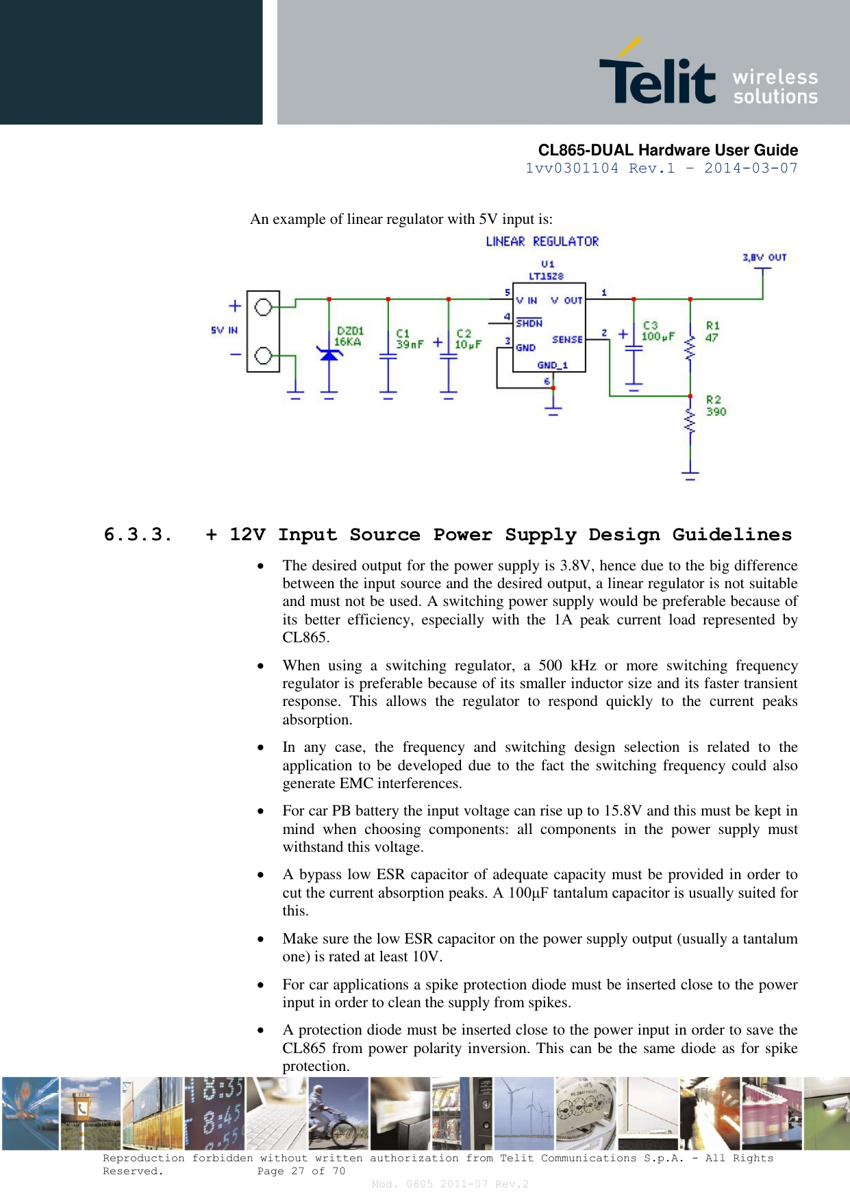       CL865-DUAL Hardware User Guide 1vv0301104 Rev.1 – 2014-03-07  Reproduction forbidden without written authorization from Telit Communications S.p.A. - All Rights Reserved.    Page 27 of 70 Mod. 0805 2011-07 Rev.2  An example of linear regulator with 5V input is:   6.3.3. + 12V Input Source Power Supply Design Guidelines  The desired output for the power supply is 3.8V, hence due to the big difference between the input source and the desired output, a linear regulator is not suitable and must not be used. A switching power supply would be preferable because of its  better  efficiency,  especially  with  the  1A  peak  current  load  represented  by CL865.  When  using  a  switching  regulator,  a  500  kHz  or  more  switching  frequency regulator is preferable because of its smaller inductor size and its faster transient response.  This  allows  the  regulator  to  respond  quickly  to  the  current  peaks absorption.   In  any  case,  the  frequency  and  switching  design  selection  is  related  to  the application to  be  developed due to the  fact the switching frequency could also generate EMC interferences.  For car PB battery the input voltage can rise up to 15.8V and this must be kept in mind  when  choosing  components:  all  components  in  the  power  supply  must withstand this voltage.  A bypass low ESR capacitor of adequate capacity must be provided in order to cut the current absorption peaks. A 100μF tantalum capacitor is usually suited for this.  Make sure the low ESR capacitor on the power supply output (usually a tantalum one) is rated at least 10V.  For car applications a spike protection diode must be inserted close to the power input in order to clean the supply from spikes.   A protection diode must be inserted close to the power input in order to save the CL865 from power polarity inversion. This can be the same diode as for spike protection. 