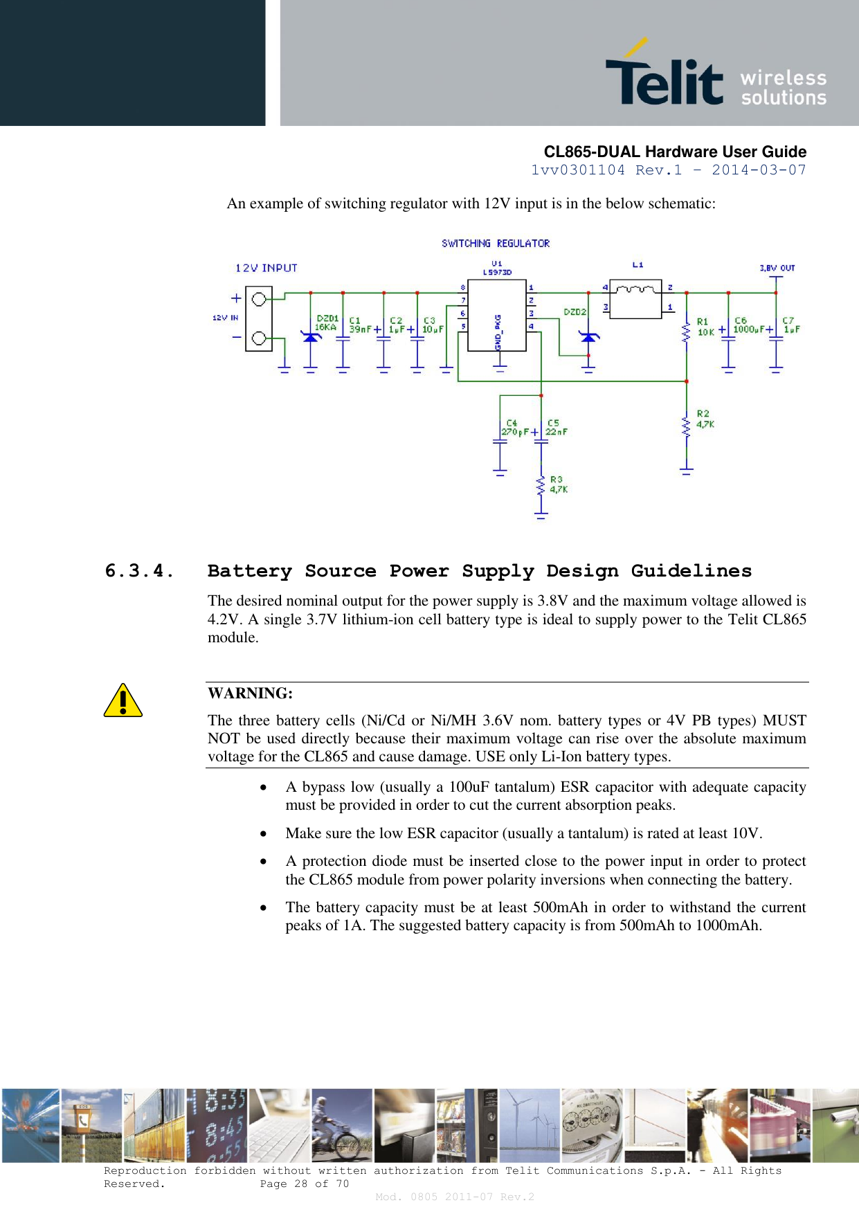       CL865-DUAL Hardware User Guide 1vv0301104 Rev.1 – 2014-03-07  Reproduction forbidden without written authorization from Telit Communications S.p.A. - All Rights Reserved.    Page 28 of 70 Mod. 0805 2011-07 Rev.2 An example of switching regulator with 12V input is in the below schematic:    6.3.4. Battery Source Power Supply Design Guidelines The desired nominal output for the power supply is 3.8V and the maximum voltage allowed is 4.2V. A single 3.7V lithium-ion cell battery type is ideal to supply power to the Telit CL865 module.  WARNING: The three battery cells (Ni/Cd or Ni/MH 3.6V nom. battery types or 4V PB types)  MUST NOT be used directly because their maximum voltage can rise over the absolute maximum voltage for the CL865 and cause damage. USE only Li-Ion battery types.  A bypass low (usually a 100uF tantalum) ESR capacitor with adequate capacity must be provided in order to cut the current absorption peaks.   Make sure the low ESR capacitor (usually a tantalum) is rated at least 10V.   A protection diode must be inserted close to the power input in order to protect the CL865 module from power polarity inversions when connecting the battery.  The battery capacity must be at least 500mAh in order to withstand the current peaks of 1A. The suggested battery capacity is from 500mAh to 1000mAh. 