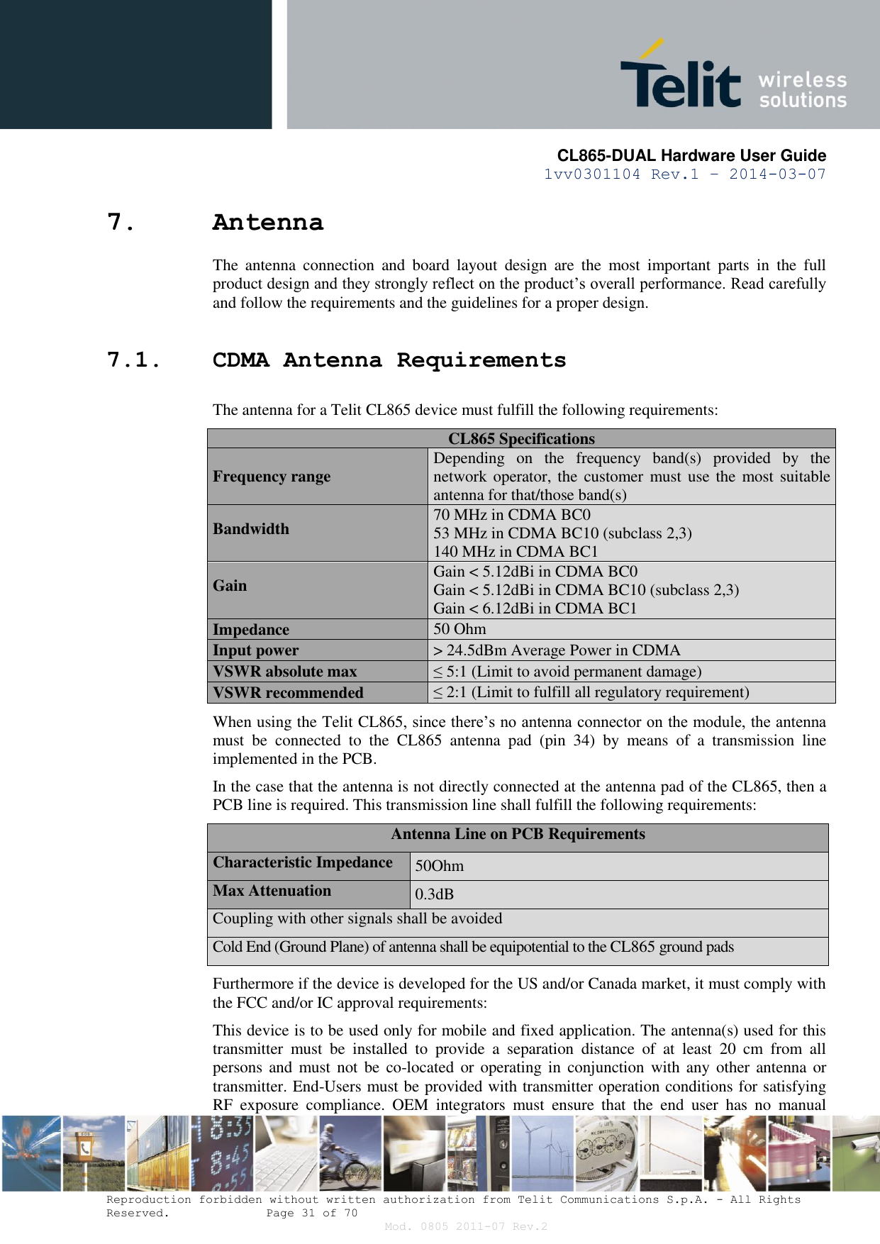       CL865-DUAL Hardware User Guide 1vv0301104 Rev.1 – 2014-03-07  Reproduction forbidden without written authorization from Telit Communications S.p.A. - All Rights Reserved.    Page 31 of 70 Mod. 0805 2011-07 Rev.2 7. Antenna The  antenna  connection  and  board  layout  design  are  the  most  important  parts  in  the  full product design and they strongly reflect on the product’s overall performance. Read carefully and follow the requirements and the guidelines for a proper design. 7.1. CDMA Antenna Requirements The antenna for a Telit CL865 device must fulfill the following requirements: CL865 Specifications Frequency range Depending  on  the  frequency  band(s)  provided  by  the network operator, the  customer must use the  most suitable antenna for that/those band(s) Bandwidth 70 MHz in CDMA BC0 53 MHz in CDMA BC10 (subclass 2,3) 140 MHz in CDMA BC1 Gain Gain &lt; 5.12dBi in CDMA BC0 Gain &lt; 5.12dBi in CDMA BC10 (subclass 2,3) Gain &lt; 6.12dBi in CDMA BC1 Impedance 50 Ohm Input power &gt; 24.5dBm Average Power in CDMA VSWR absolute max ≤ 5:1 (Limit to avoid permanent damage) VSWR recommended ≤ 2:1 (Limit to fulfill all regulatory requirement) When using the Telit CL865, since there’s no antenna connector on the module, the antenna must  be  connected  to  the  CL865  antenna  pad  (pin  34)  by  means  of  a  transmission  line implemented in the PCB. In the case that the antenna is not directly connected at the antenna pad of the CL865, then a PCB line is required. This transmission line shall fulfill the following requirements: Antenna Line on PCB Requirements Characteristic Impedance 50Ohm Max Attenuation 0.3dB Coupling with other signals shall be avoided Cold End (Ground Plane) of antenna shall be equipotential to the CL865 ground pads Furthermore if the device is developed for the US and/or Canada market, it must comply with the FCC and/or IC approval requirements: This device is to be used only for mobile and fixed application. The antenna(s) used for this transmitter  must  be  installed  to  provide  a  separation  distance  of  at  least  20  cm  from  all persons and  must not be  co-located or  operating  in  conjunction  with any  other antenna or transmitter. End-Users must be provided with transmitter operation conditions for satisfying RF  exposure  compliance.  OEM  integrators  must  ensure  that  the  end  user  has  no  manual 