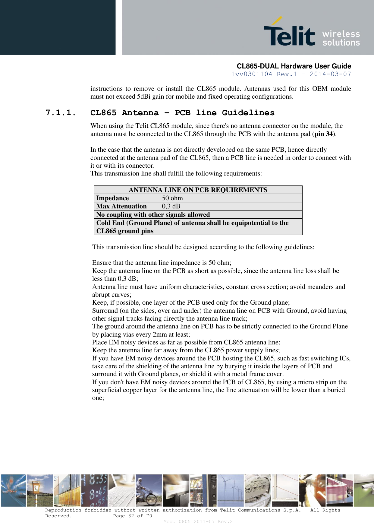       CL865-DUAL Hardware User Guide 1vv0301104 Rev.1 – 2014-03-07  Reproduction forbidden without written authorization from Telit Communications S.p.A. - All Rights Reserved.    Page 32 of 70 Mod. 0805 2011-07 Rev.2 instructions to  remove or  install  the  CL865  module. Antennas  used for  this  OEM  module must not exceed 5dBi gain for mobile and fixed operating configurations. 7.1.1. CL865 Antenna – PCB line Guidelines When using the Telit CL865 module, since there&apos;s no antenna connector on the module, the antenna must be connected to the CL865 through the PCB with the antenna pad (pin 34).  In the case that the antenna is not directly developed on the same PCB, hence directly connected at the antenna pad of the CL865, then a PCB line is needed in order to connect with it or with its connector.  This transmission line shall fulfill the following requirements:  ANTENNA LINE ON PCB REQUIREMENTS Impedance 50 ohm Max Attenuation 0,3 dB No coupling with other signals allowed Cold End (Ground Plane) of antenna shall be equipotential to the CL865 ground pins  This transmission line should be designed according to the following guidelines:  Ensure that the antenna line impedance is 50 ohm; Keep the antenna line on the PCB as short as possible, since the antenna line loss shall be less than 0,3 dB; Antenna line must have uniform characteristics, constant cross section; avoid meanders and abrupt curves; Keep, if possible, one layer of the PCB used only for the Ground plane; Surround (on the sides, over and under) the antenna line on PCB with Ground, avoid having other signal tracks facing directly the antenna line track; The ground around the antenna line on PCB has to be strictly connected to the Ground Plane by placing vias every 2mm at least; Place EM noisy devices as far as possible from CL865 antenna line; Keep the antenna line far away from the CL865 power supply lines; If you have EM noisy devices around the PCB hosting the CL865, such as fast switching ICs, take care of the shielding of the antenna line by burying it inside the layers of PCB and surround it with Ground planes, or shield it with a metal frame cover. If you don&apos;t have EM noisy devices around the PCB of CL865, by using a micro strip on the superficial copper layer for the antenna line, the line attenuation will be lower than a buried one;  