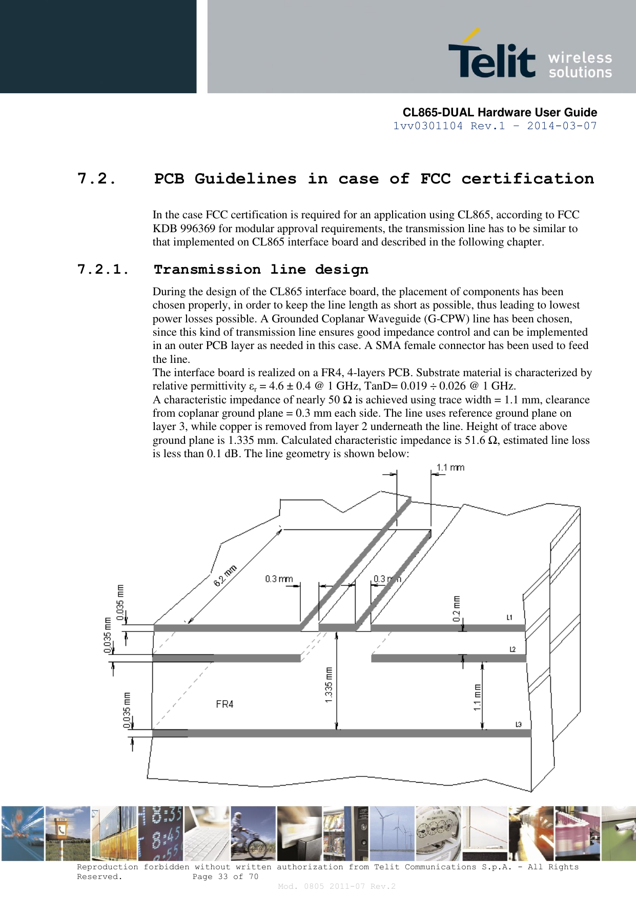       CL865-DUAL Hardware User Guide 1vv0301104 Rev.1 – 2014-03-07  Reproduction forbidden without written authorization from Telit Communications S.p.A. - All Rights Reserved.    Page 33 of 70 Mod. 0805 2011-07 Rev.2 7.2. PCB Guidelines in case of FCC certification In the case FCC certification is required for an application using CL865, according to FCC KDB 996369 for modular approval requirements, the transmission line has to be similar to that implemented on CL865 interface board and described in the following chapter. 7.2.1. Transmission line design During the design of the CL865 interface board, the placement of components has been chosen properly, in order to keep the line length as short as possible, thus leading to lowest power losses possible. A Grounded Coplanar Waveguide (G-CPW) line has been chosen, since this kind of transmission line ensures good impedance control and can be implemented in an outer PCB layer as needed in this case. A SMA female connector has been used to feed the line. The interface board is realized on a FR4, 4-layers PCB. Substrate material is characterized by relative permittivity εr = 4.6 ± 0.4 @ 1 GHz, TanD= 0.019 ÷ 0.026 @ 1 GHz. A characteristic impedance of nearly 50 Ω is achieved using trace width = 1.1 mm, clearance from coplanar ground plane = 0.3 mm each side. The line uses reference ground plane on layer 3, while copper is removed from layer 2 underneath the line. Height of trace above ground plane is 1.335 mm. Calculated characteristic impedance is 51.6 Ω, estimated line loss is less than 0.1 dB. The line geometry is shown below:  