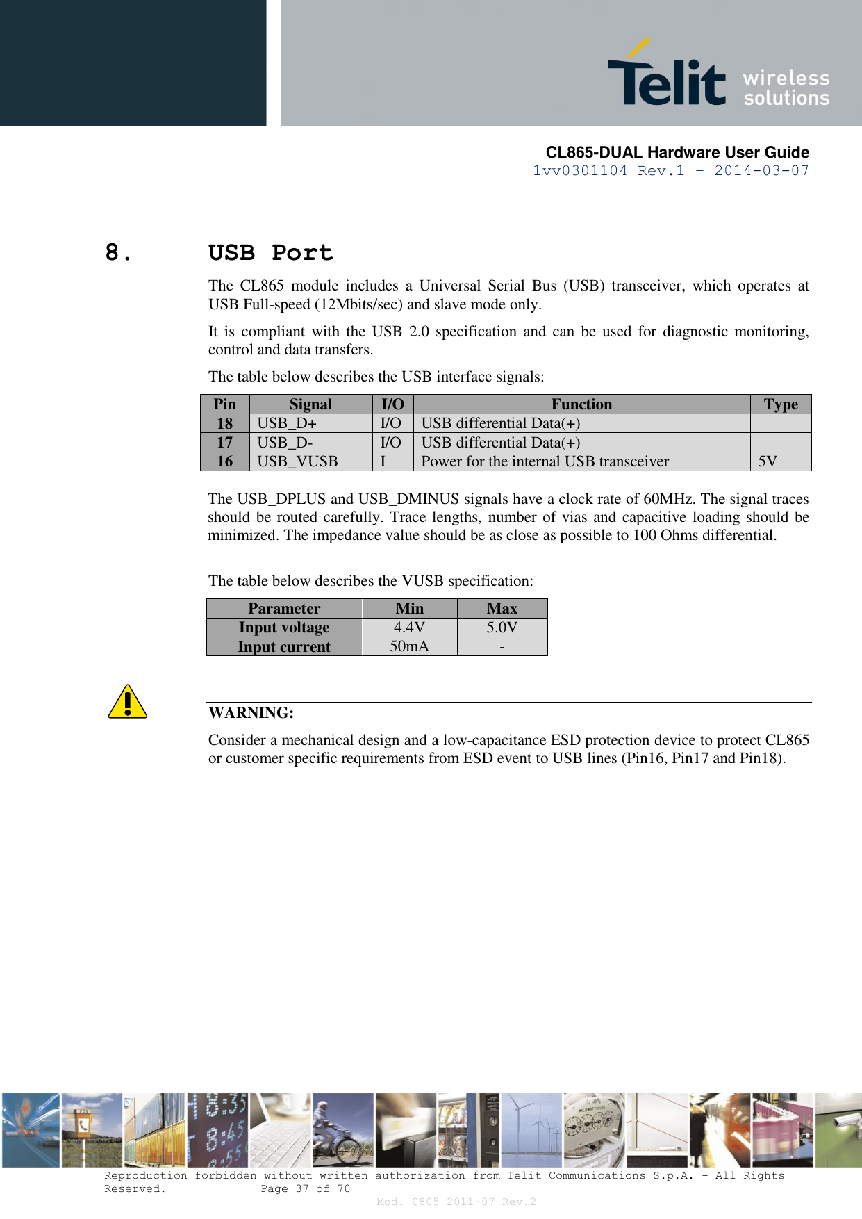       CL865-DUAL Hardware User Guide 1vv0301104 Rev.1 – 2014-03-07  Reproduction forbidden without written authorization from Telit Communications S.p.A. - All Rights Reserved.    Page 37 of 70 Mod. 0805 2011-07 Rev.2 8. USB Port The  CL865  module  includes  a  Universal  Serial  Bus  (USB)  transceiver,  which  operates  at USB Full-speed (12Mbits/sec) and slave mode only.  It is  compliant with the  USB  2.0  specification and  can  be used  for diagnostic monitoring, control and data transfers. The table below describes the USB interface signals: Pin Signal I/O Function Type 18 USB_D+ I/O USB differential Data(+)  17 USB_D- I/O USB differential Data(+)  16 USB_VUSB I Power for the internal USB transceiver 5V  The USB_DPLUS and USB_DMINUS signals have a clock rate of 60MHz. The signal traces should be routed carefully. Trace lengths, number of vias and capacitive loading should be minimized. The impedance value should be as close as possible to 100 Ohms differential.  The table below describes the VUSB specification: Parameter Min Max Input voltage 4.4V 5.0V Input current 50mA -   WARNING: Consider a mechanical design and a low-capacitance ESD protection device to protect CL865 or customer specific requirements from ESD event to USB lines (Pin16, Pin17 and Pin18).            