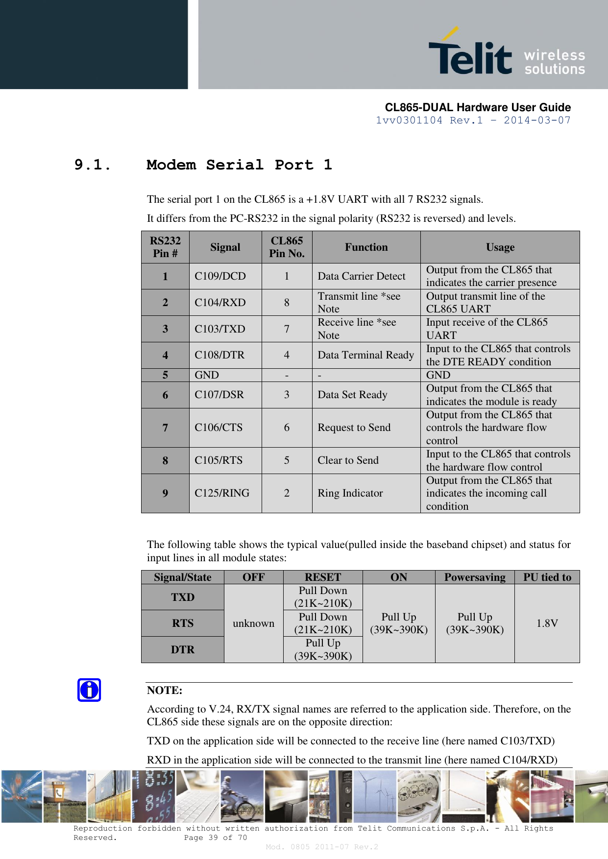       CL865-DUAL Hardware User Guide 1vv0301104 Rev.1 – 2014-03-07  Reproduction forbidden without written authorization from Telit Communications S.p.A. - All Rights Reserved.    Page 39 of 70 Mod. 0805 2011-07 Rev.2 9.1. Modem Serial Port 1 The serial port 1 on the CL865 is a +1.8V UART with all 7 RS232 signals.  It differs from the PC-RS232 in the signal polarity (RS232 is reversed) and levels. RS232 Pin # Signal CL865 Pin No. Function Usage 1 C109/DCD 1 Data Carrier Detect Output from the CL865 that indicates the carrier presence 2 C104/RXD 8 Transmit line *see Note Output transmit line of the CL865 UART 3 C103/TXD 7 Receive line *see Note Input receive of the CL865 UART 4 C108/DTR 4 Data Terminal Ready Input to the CL865 that controls the DTE READY condition 5 GND - - GND 6 C107/DSR 3 Data Set Ready Output from the CL865 that indicates the module is ready 7 C106/CTS 6 Request to Send Output from the CL865 that controls the hardware flow control 8 C105/RTS 5 Clear to Send Input to the CL865 that controls the hardware flow control 9 C125/RING 2 Ring Indicator Output from the CL865 that indicates the incoming call condition  The following table shows the typical value(pulled inside the baseband chipset) and status for input lines in all module states: Signal/State OFF RESET ON Powersaving PU tied to TXD unknown Pull Down (21K~210K) Pull Up (39K~390K) Pull Up (39K~390K) 1.8V RTS Pull Down (21K~210K) DTR Pull Up (39K~390K)  NOTE: According to V.24, RX/TX signal names are referred to the application side. Therefore, on the CL865 side these signals are on the opposite direction: TXD on the application side will be connected to the receive line (here named C103/TXD) RXD in the application side will be connected to the transmit line (here named C104/RXD) 