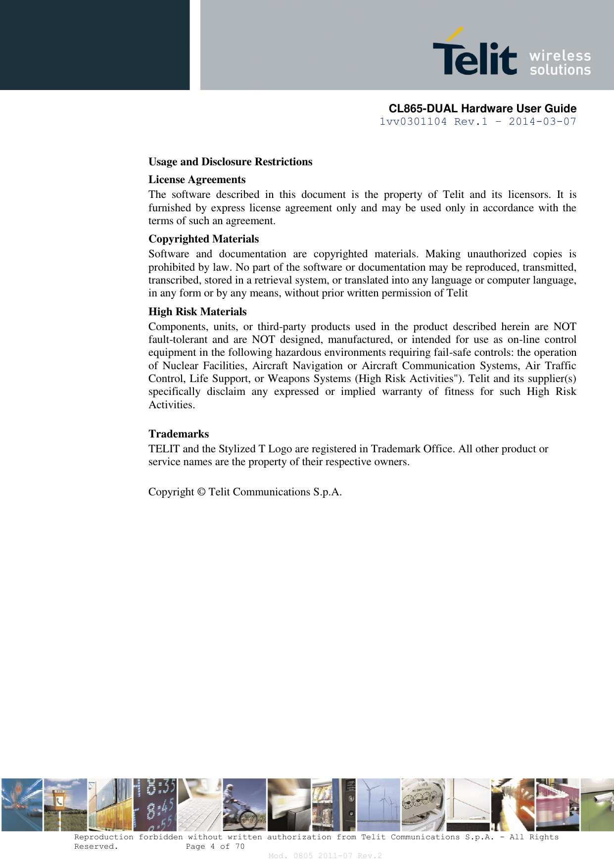       CL865-DUAL Hardware User Guide 1vv0301104 Rev.1 – 2014-03-07  Reproduction forbidden without written authorization from Telit Communications S.p.A. - All Rights Reserved.    Page 4 of 70 Mod. 0805 2011-07 Rev.2 Usage and Disclosure Restrictions License Agreements The  software  described  in  this  document  is  the  property  of  Telit  and  its  licensors.  It  is furnished by express license agreement only and may be used only in accordance with the terms of such an agreement. Copyrighted Materials Software  and  documentation  are  copyrighted  materials.  Making  unauthorized  copies  is prohibited by law. No part of the software or documentation may be reproduced, transmitted, transcribed, stored in a retrieval system, or translated into any language or computer language, in any form or by any means, without prior written permission of Telit High Risk Materials Components,  units,  or  third-party  products  used  in  the  product  described  herein  are  NOT fault-tolerant and  are  NOT  designed, manufactured, or  intended for  use  as  on-line  control equipment in the following hazardous environments requiring fail-safe controls: the operation of  Nuclear  Facilities,  Aircraft Navigation  or  Aircraft  Communication  Systems, Air  Traffic Control, Life Support, or Weapons Systems (High Risk Activities&quot;). Telit and its supplier(s) specifically  disclaim  any  expressed  or  implied  warranty  of  fitness  for  such  High  Risk Activities. Trademarks TELIT and the Stylized T Logo are registered in Trademark Office. All other product or service names are the property of their respective owners.   Copyright ©  Telit Communications S.p.A.  