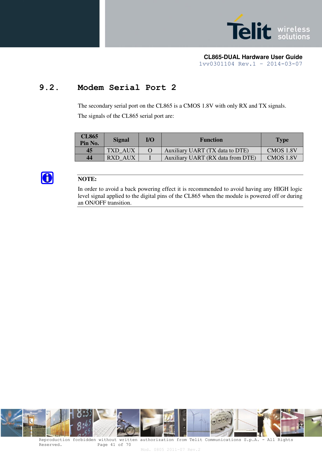       CL865-DUAL Hardware User Guide 1vv0301104 Rev.1 – 2014-03-07  Reproduction forbidden without written authorization from Telit Communications S.p.A. - All Rights Reserved.    Page 41 of 70 Mod. 0805 2011-07 Rev.2 9.2. Modem Serial Port 2 The secondary serial port on the CL865 is a CMOS 1.8V with only RX and TX signals. The signals of the CL865 serial port are:  CL865 Pin No. Signal I/O Function Type 45 TXD_AUX O Auxiliary UART (TX data to DTE) CMOS 1.8V 44 RXD_AUX I Auxiliary UART (RX data from DTE) CMOS 1.8V  NOTE: In order to avoid a back powering effect it is recommended to avoid having any HIGH logic level signal applied to the digital pins of the CL865 when the module is powered off or during an ON/OFF transition.                  