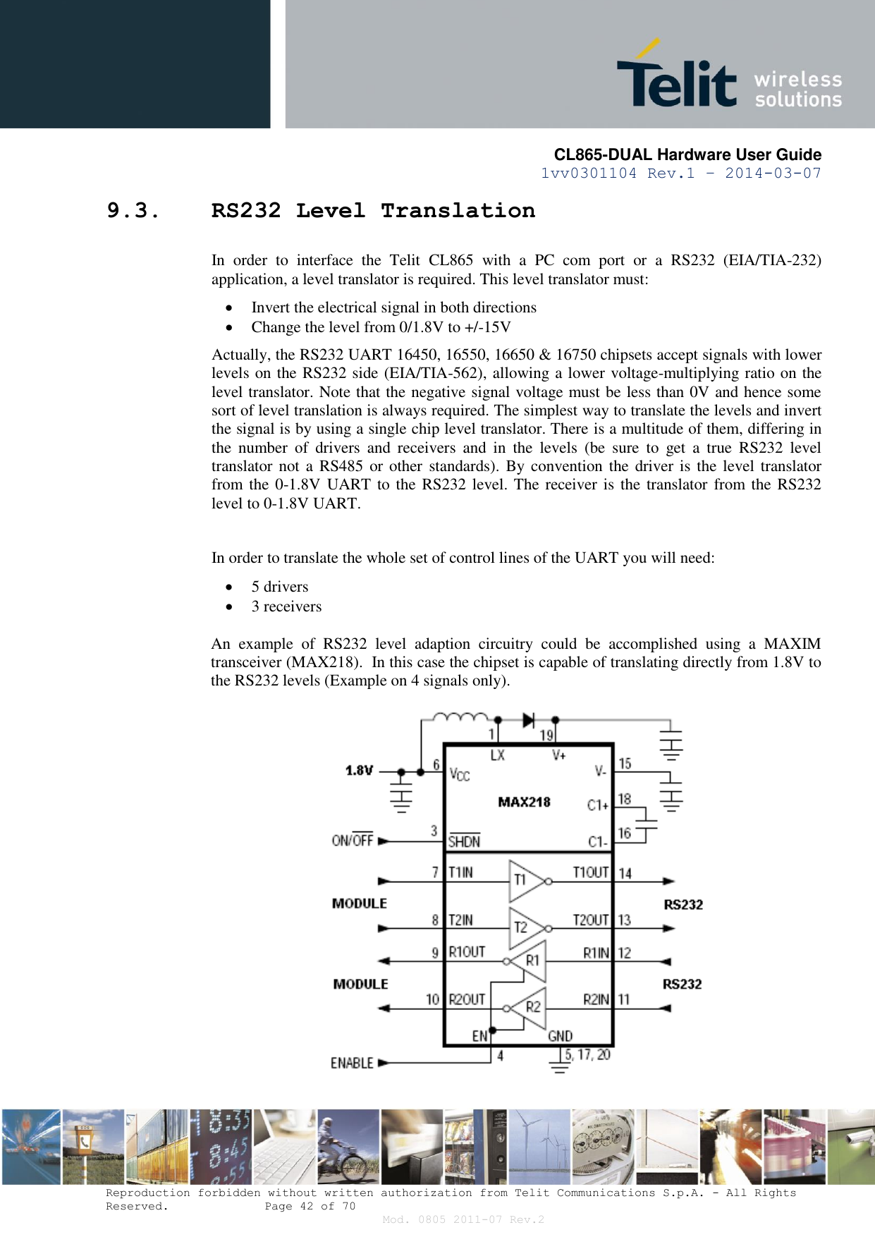       CL865-DUAL Hardware User Guide 1vv0301104 Rev.1 – 2014-03-07  Reproduction forbidden without written authorization from Telit Communications S.p.A. - All Rights Reserved.    Page 42 of 70 Mod. 0805 2011-07 Rev.2 9.3. RS232 Level Translation In  order  to  interface  the  Telit  CL865  with  a  PC  com  port  or  a  RS232  (EIA/TIA-232) application, a level translator is required. This level translator must:  Invert the electrical signal in both directions  Change the level from 0/1.8V to +/-15V Actually, the RS232 UART 16450, 16550, 16650 &amp; 16750 chipsets accept signals with lower levels on the RS232 side (EIA/TIA-562), allowing a lower voltage-multiplying ratio on the level translator. Note that the negative signal voltage must be less than 0V and hence some sort of level translation is always required. The simplest way to translate the levels and invert the signal is by using a single chip level translator. There is a multitude of them, differing in the  number  of  drivers  and  receivers  and  in  the  levels  (be  sure  to  get  a  true  RS232  level translator not  a  RS485 or other  standards). By convention the driver is the level translator from the  0-1.8V UART to the RS232 level. The receiver is the translator from the RS232 level to 0-1.8V UART.  In order to translate the whole set of control lines of the UART you will need:  5 drivers  3 receivers  An  example  of  RS232  level  adaption  circuitry  could  be  accomplished  using  a  MAXIM transceiver (MAX218).  In this case the chipset is capable of translating directly from 1.8V to the RS232 levels (Example on 4 signals only).   