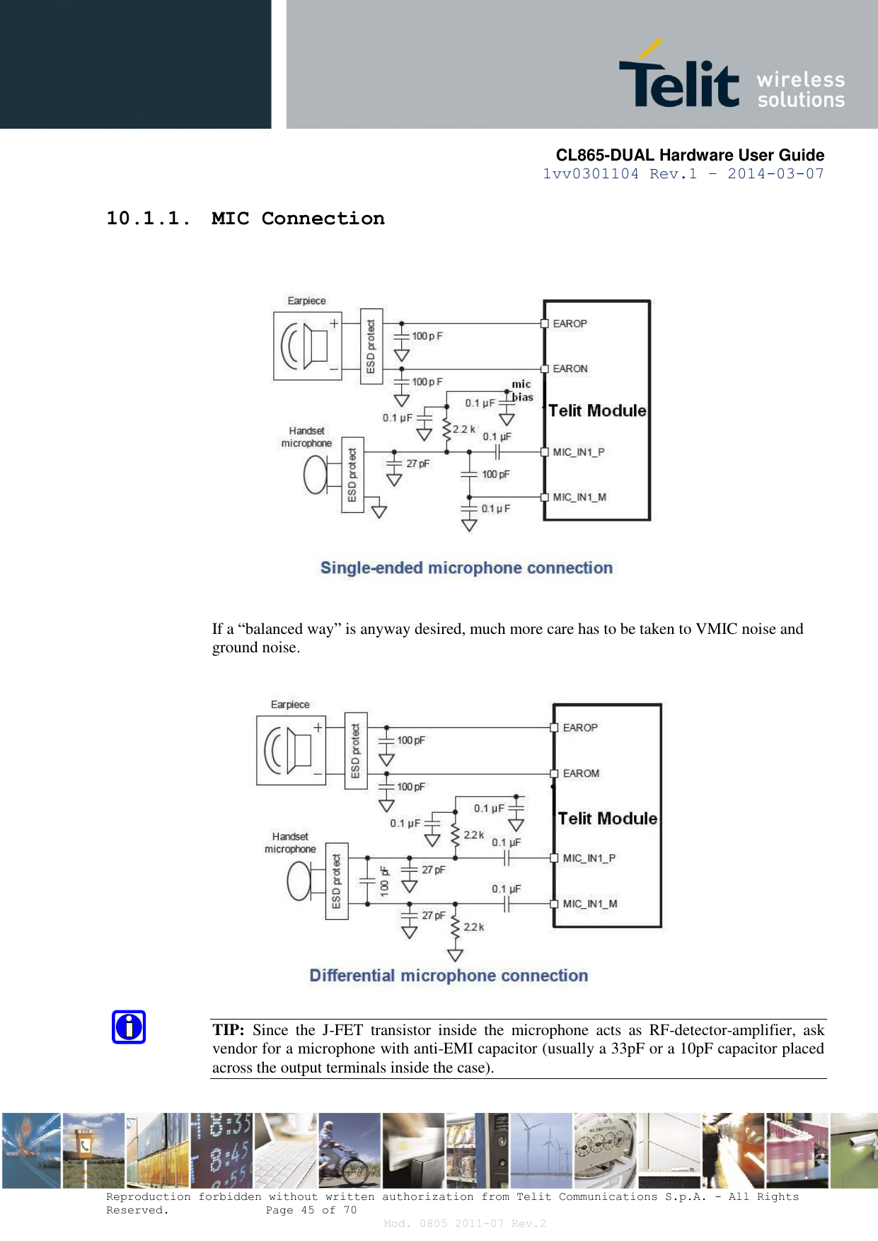       CL865-DUAL Hardware User Guide 1vv0301104 Rev.1 – 2014-03-07  Reproduction forbidden without written authorization from Telit Communications S.p.A. - All Rights Reserved.    Page 45 of 70 Mod. 0805 2011-07 Rev.2 10.1.1. MIC Connection    If a “balanced way” is anyway desired, much more care has to be taken to VMIC noise and ground noise.   TIP:  Since  the  J-FET  transistor  inside  the  microphone  acts  as  RF-detector-amplifier,  ask vendor for a microphone with anti-EMI capacitor (usually a 33pF or a 10pF capacitor placed across the output terminals inside the case).  