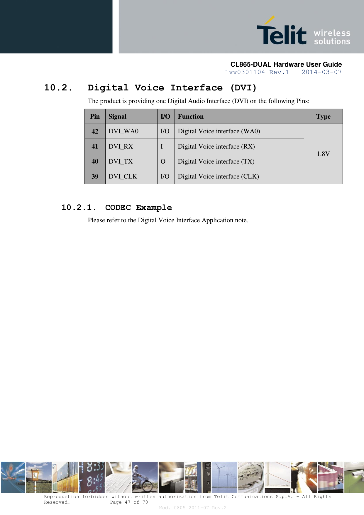       CL865-DUAL Hardware User Guide 1vv0301104 Rev.1 – 2014-03-07  Reproduction forbidden without written authorization from Telit Communications S.p.A. - All Rights Reserved.    Page 47 of 70 Mod. 0805 2011-07 Rev.2 10.2. Digital Voice Interface (DVI) The product is providing one Digital Audio Interface (DVI) on the following Pins: Pin Signal I/O Function Type 42 DVI_WA0 I/O Digital Voice interface (WA0) 1.8V 41 DVI_RX I Digital Voice interface (RX) 40 DVI_TX O Digital Voice interface (TX) 39 DVI_CLK I/O Digital Voice interface (CLK)  10.2.1. CODEC Example Please refer to the Digital Voice Interface Application note.   