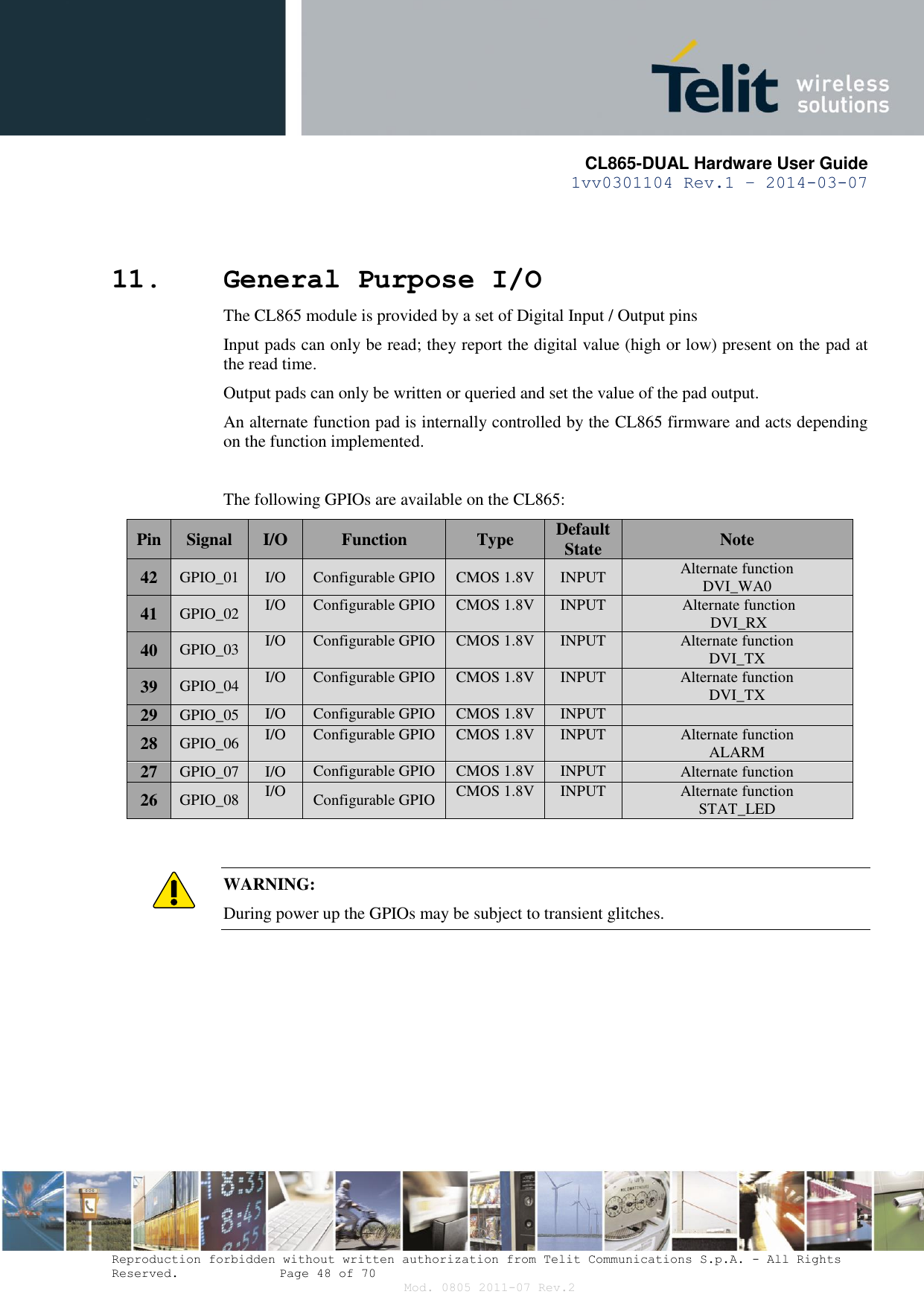      CL865-DUAL Hardware User Guide 1vv0301104 Rev.1 – 2014-03-07  Reproduction forbidden without written authorization from Telit Communications S.p.A. - All Rights Reserved.    Page 48 of 70 Mod. 0805 2011-07 Rev.2 11. General Purpose I/O The CL865 module is provided by a set of Digital Input / Output pins Input pads can only be read; they report the digital value (high or low) present on the pad at the read time. Output pads can only be written or queried and set the value of the pad output. An alternate function pad is internally controlled by the CL865 firmware and acts depending on the function implemented.  The following GPIOs are available on the CL865: Pin Signal I/O Function Type Default State Note 42 GPIO_01 I/O Configurable GPIO CMOS 1.8V INPUT Alternate function DVI_WA0 41 GPIO_02 I/O Configurable GPIO CMOS 1.8V INPUT Alternate function DVI_RX 40 GPIO_03 I/O Configurable GPIO CMOS 1.8V INPUT Alternate function DVI_TX 39 GPIO_04 I/O Configurable GPIO CMOS 1.8V INPUT Alternate function DVI_TX 29 GPIO_05 I/O Configurable GPIO CMOS 1.8V INPUT  28 GPIO_06 I/O Configurable GPIO CMOS 1.8V INPUT Alternate function  ALARM 27 GPIO_07 I/O Configurable GPIO CMOS 1.8V INPUT Alternate function 26 GPIO_08 I/O Configurable GPIO CMOS 1.8V INPUT Alternate function STAT_LED   WARNING: During power up the GPIOs may be subject to transient glitches.   