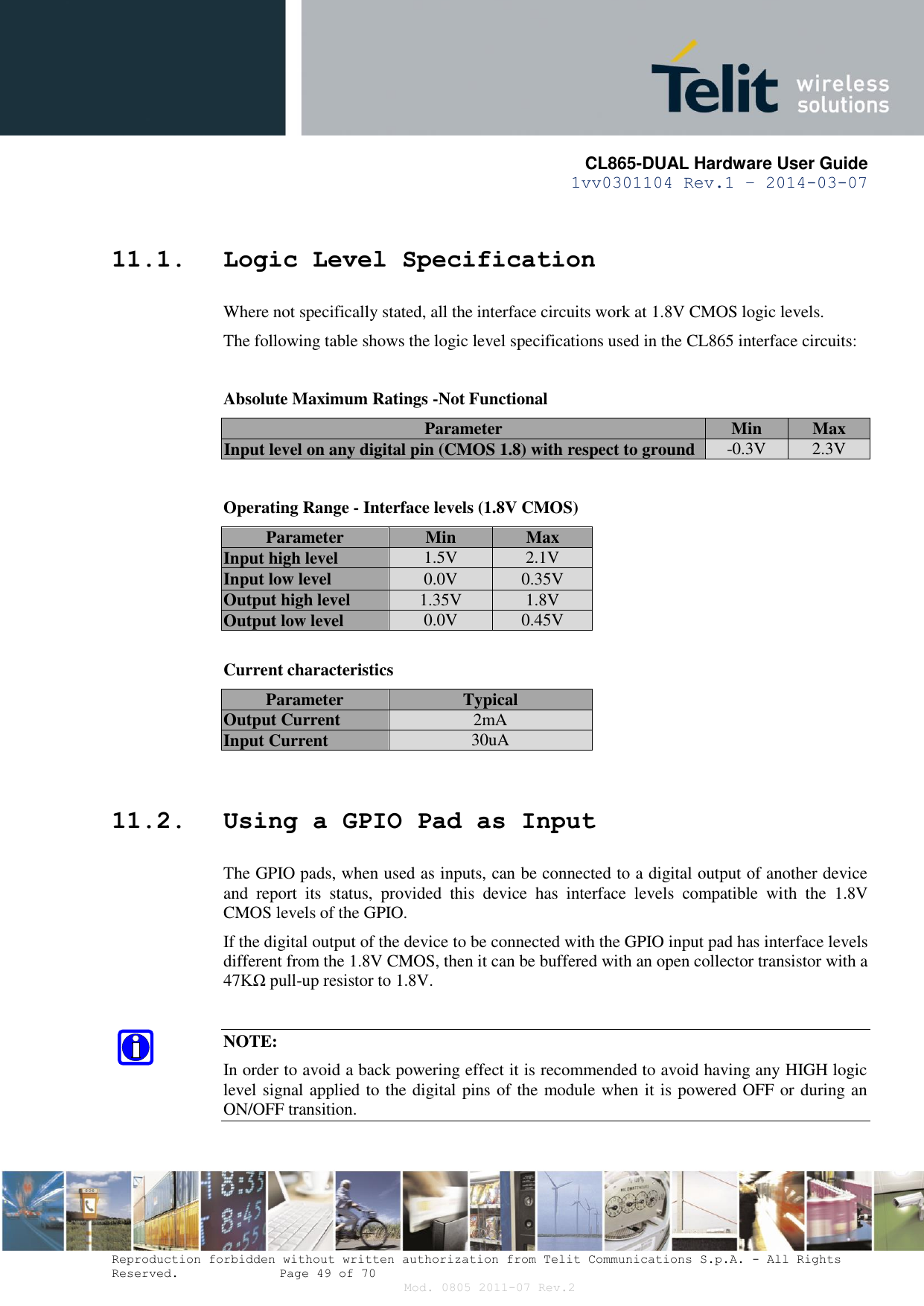       CL865-DUAL Hardware User Guide 1vv0301104 Rev.1 – 2014-03-07  Reproduction forbidden without written authorization from Telit Communications S.p.A. - All Rights Reserved.    Page 49 of 70 Mod. 0805 2011-07 Rev.2 11.1. Logic Level Specification Where not specifically stated, all the interface circuits work at 1.8V CMOS logic levels. The following table shows the logic level specifications used in the CL865 interface circuits:  Absolute Maximum Ratings -Not Functional Parameter Min Max Input level on any digital pin (CMOS 1.8) with respect to ground -0.3V 2.3V  Operating Range - Interface levels (1.8V CMOS) Parameter Min Max Input high level 1.5V 2.1V Input low level 0.0V 0.35V Output high level 1.35V 1.8V Output low level 0.0V 0.45V  Current characteristics  Parameter  Typical Output Current 2mA Input Current 30uA  11.2. Using a GPIO Pad as Input The GPIO pads, when used as inputs, can be connected to a digital output of another device and  report  its  status,  provided  this  device  has  interface  levels  compatible  with  the  1.8V CMOS levels of the GPIO.  If the digital output of the device to be connected with the GPIO input pad has interface levels different from the 1.8V CMOS, then it can be buffered with an open collector transistor with a 47KΩ pull-up resistor to 1.8V.  NOTE: In order to avoid a back powering effect it is recommended to avoid having any HIGH logic level signal applied to the digital pins of the module when it is powered OFF or during an ON/OFF transition.  