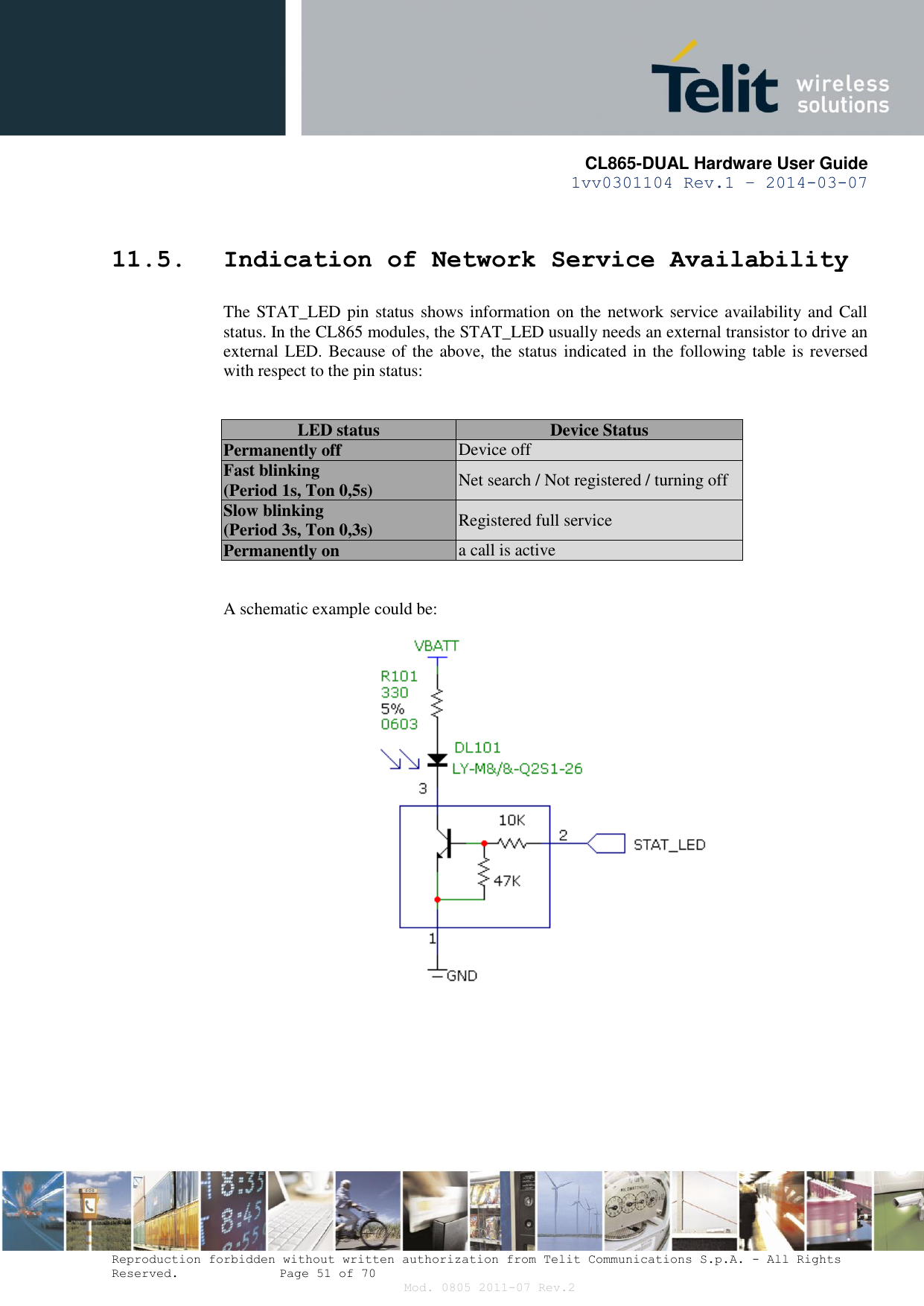       CL865-DUAL Hardware User Guide 1vv0301104 Rev.1 – 2014-03-07  Reproduction forbidden without written authorization from Telit Communications S.p.A. - All Rights Reserved.    Page 51 of 70 Mod. 0805 2011-07 Rev.2 11.5. Indication of Network Service Availability The STAT_LED pin status shows information on the network service availability and Call status. In the CL865 modules, the STAT_LED usually needs an external transistor to drive an external LED. Because of the above, the status indicated in the following table is reversed with respect to the pin status:  LED status Device Status Permanently off Device off Fast blinking (Period 1s, Ton 0,5s) Net search / Not registered / turning off Slow blinking (Period 3s, Ton 0,3s) Registered full service Permanently on a call is active  A schematic example could be:       
