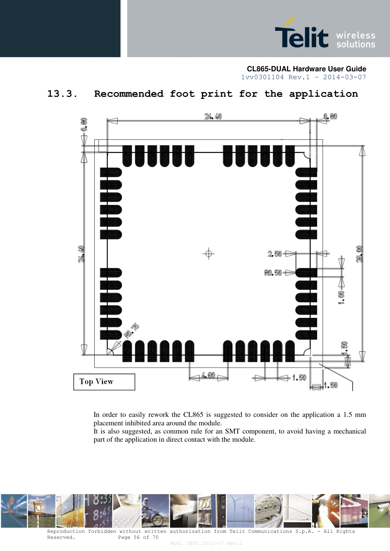       CL865-DUAL Hardware User Guide 1vv0301104 Rev.1 – 2014-03-07  Reproduction forbidden without written authorization from Telit Communications S.p.A. - All Rights Reserved.    Page 56 of 70 Mod. 0805 2011-07 Rev.2 13.3. Recommended foot print for the application    In order  to easily rework the  CL865 is suggested to consider on  the  application a 1.5  mm placement inhibited area around the module. It is also suggested, as common rule for an SMT component, to avoid having a mechanical part of the application in direct contact with the module.   