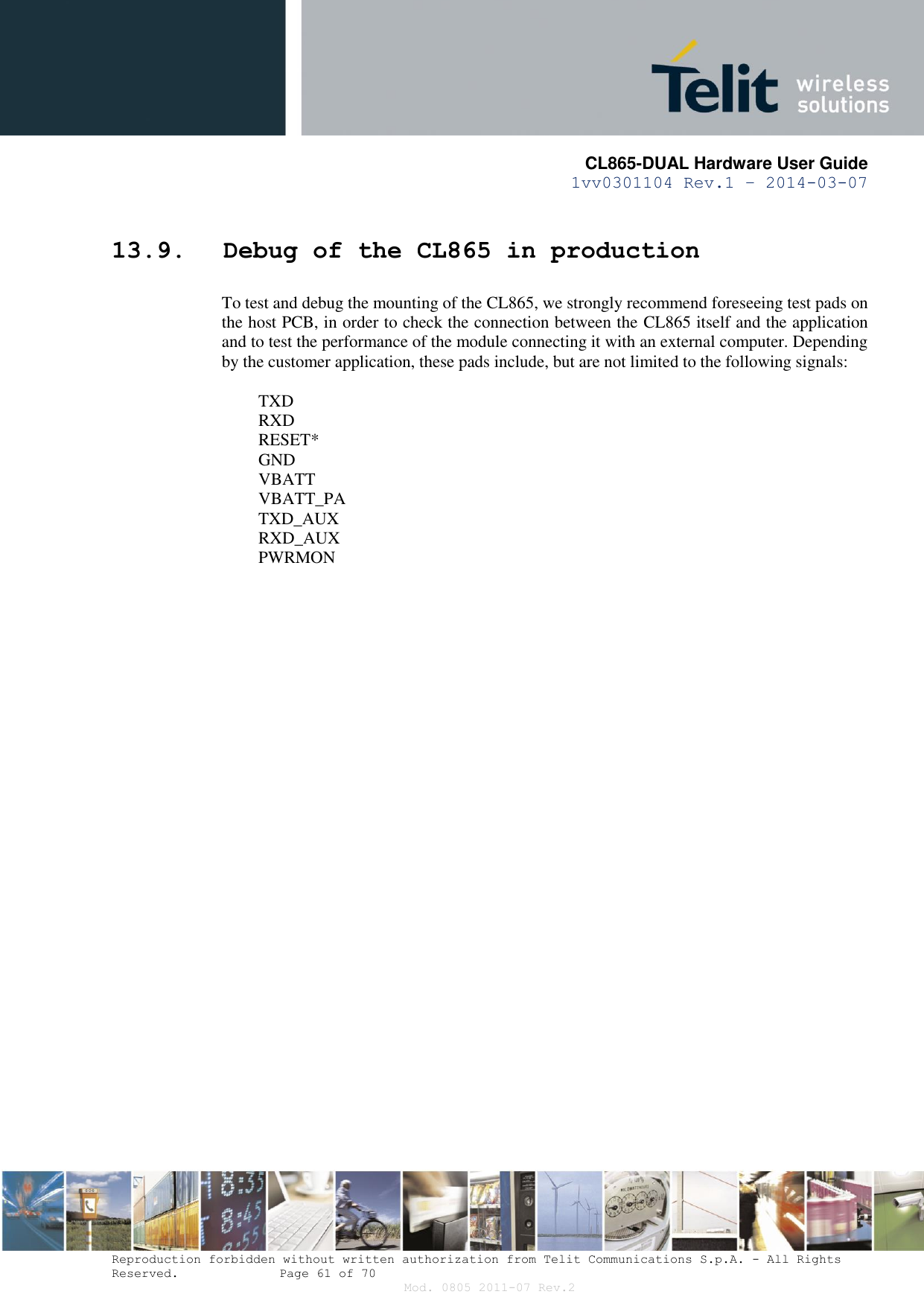       CL865-DUAL Hardware User Guide 1vv0301104 Rev.1 – 2014-03-07  Reproduction forbidden without written authorization from Telit Communications S.p.A. - All Rights Reserved.    Page 61 of 70 Mod. 0805 2011-07 Rev.2 13.9. Debug of the CL865 in production To test and debug the mounting of the CL865, we strongly recommend foreseeing test pads on the host PCB, in order to check the connection between the CL865 itself and the application and to test the performance of the module connecting it with an external computer. Depending by the customer application, these pads include, but are not limited to the following signals:   TXD  RXD  RESET*  GND  VBATT  VBATT_PA  TXD_AUX  RXD_AUX  PWRMON  