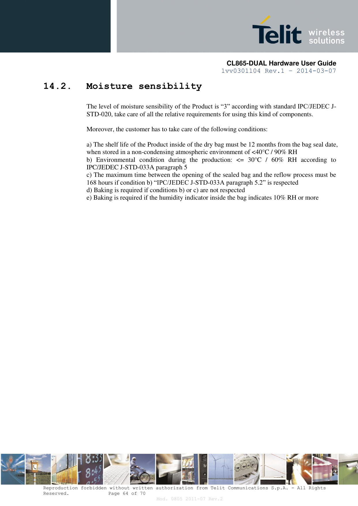       CL865-DUAL Hardware User Guide 1vv0301104 Rev.1 – 2014-03-07  Reproduction forbidden without written authorization from Telit Communications S.p.A. - All Rights Reserved.    Page 64 of 70 Mod. 0805 2011-07 Rev.2 14.2. Moisture sensibility The level of moisture sensibility of the Product is “3” according with standard IPC/JEDEC J-STD-020, take care of all the relative requirements for using this kind of components.  Moreover, the customer has to take care of the following conditions:  a) The shelf life of the Product inside of the dry bag must be 12 months from the bag seal date, when stored in a non-condensing atmospheric environment of &lt;40°C / 90% RH b)  Environmental  condition  during  the  production:  &lt;=  30°C  /  60%  RH  according  to IPC/JEDEC J-STD-033A paragraph 5 c) The maximum time between the opening of the sealed bag and the reflow process must be 168 hours if condition b) “IPC/JEDEC J-STD-033A paragraph 5.2” is respected d) Baking is required if conditions b) or c) are not respected e) Baking is required if the humidity indicator inside the bag indicates 10% RH or more  