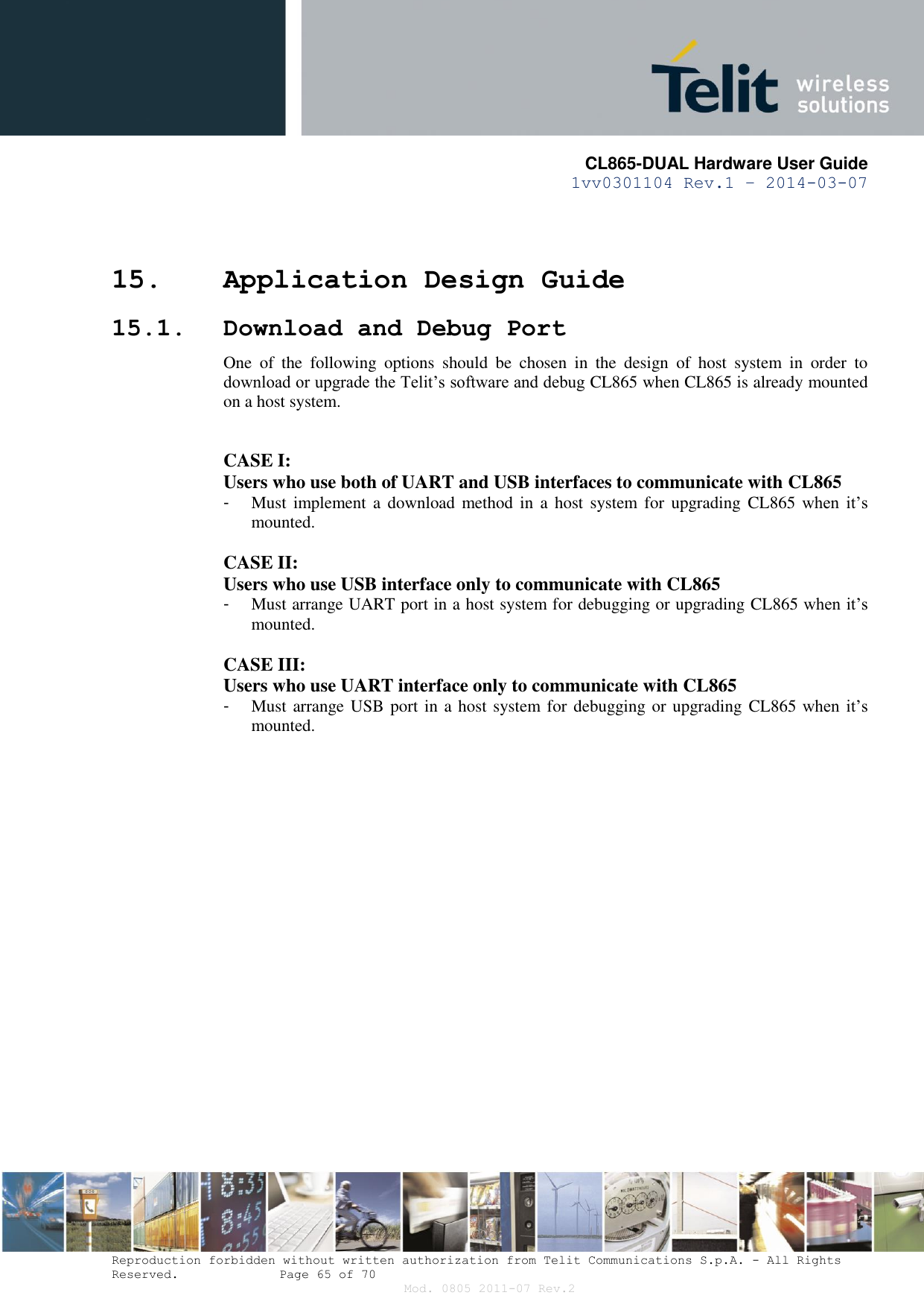       CL865-DUAL Hardware User Guide 1vv0301104 Rev.1 – 2014-03-07  Reproduction forbidden without written authorization from Telit Communications S.p.A. - All Rights Reserved.    Page 65 of 70 Mod. 0805 2011-07 Rev.2 15. Application Design Guide 15.1. Download and Debug Port One  of  the  following  options  should  be  chosen  in  the  design  of  host  system  in  order  to download or upgrade the Telit’s software and debug CL865 when CL865 is already mounted on a host system.  CASE I: Users who use both of UART and USB interfaces to communicate with CL865 -  Must implement a  download method  in a  host  system for  upgrading  CL865  when  it’s mounted.  CASE II: Users who use USB interface only to communicate with CL865 -  Must arrange UART port in a host system for debugging or upgrading CL865 when it’s mounted.  CASE III: Users who use UART interface only to communicate with CL865 -  Must arrange USB port in a host system for debugging or upgrading  CL865 when  it’s mounted.  