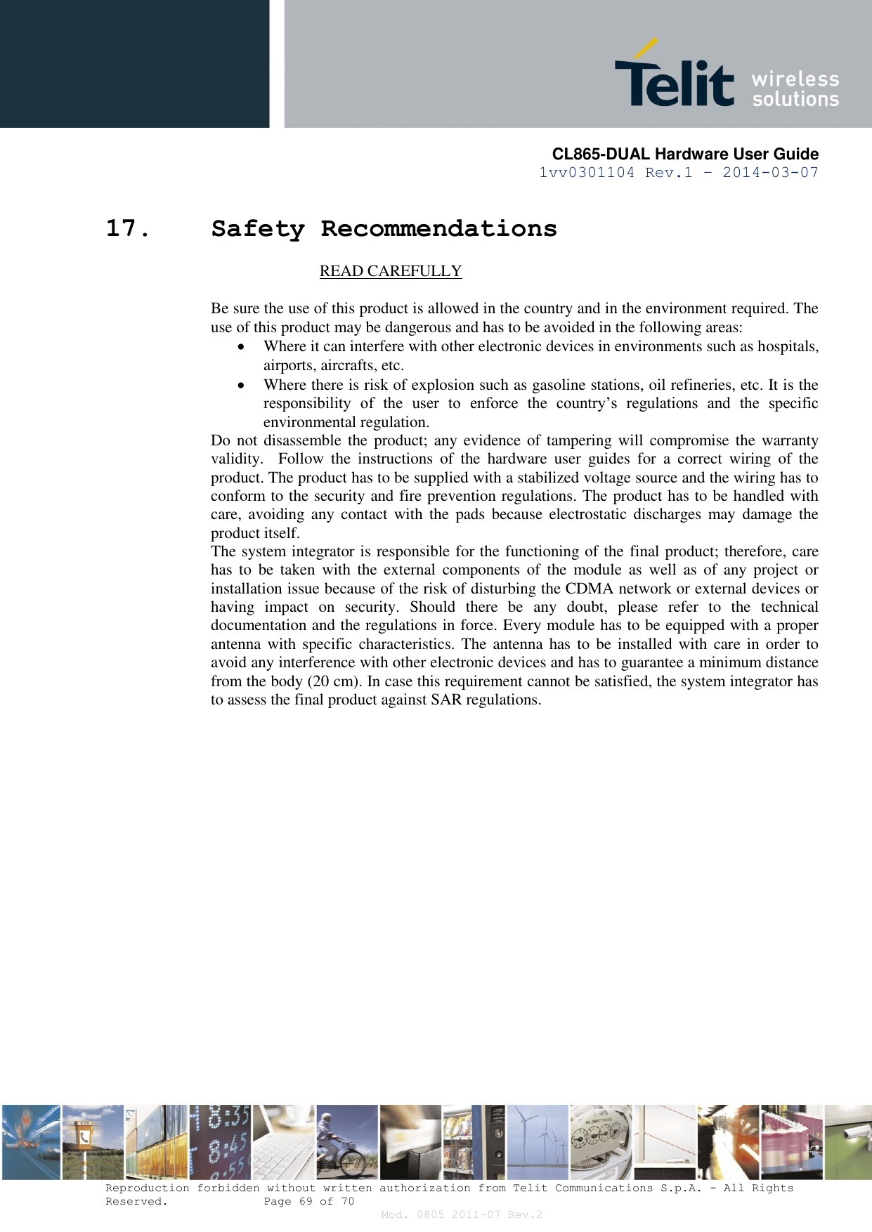       CL865-DUAL Hardware User Guide 1vv0301104 Rev.1 – 2014-03-07  Reproduction forbidden without written authorization from Telit Communications S.p.A. - All Rights Reserved.    Page 69 of 70 Mod. 0805 2011-07 Rev.2 17. Safety Recommendations                            READ CAREFULLY  Be sure the use of this product is allowed in the country and in the environment required. The use of this product may be dangerous and has to be avoided in the following areas:  Where it can interfere with other electronic devices in environments such as hospitals, airports, aircrafts, etc.  Where there is risk of explosion such as gasoline stations, oil refineries, etc. It is the responsibility  of  the  user  to  enforce  the  country’s  regulations  and  the  specific environmental regulation. Do not disassemble the product; any evidence of tampering will compromise  the warranty validity.    Follow  the  instructions  of  the  hardware  user  guides  for  a  correct  wiring  of  the product. The product has to be supplied with a stabilized voltage source and the wiring has to conform to the security and fire prevention regulations. The product has to be handled with care,  avoiding any  contact with  the  pads  because  electrostatic discharges  may  damage the product itself.  The system integrator is responsible for the functioning of the final product; therefore, care has  to  be  taken  with  the  external  components  of  the  module  as  well  as  of  any  project  or installation issue because of the risk of disturbing the CDMA network or external devices or having  impact  on  security.  Should  there  be  any  doubt,  please  refer  to  the  technical documentation and the regulations in force. Every module has to be equipped with a proper antenna with specific  characteristics. The antenna has to  be  installed with care  in  order to avoid any interference with other electronic devices and has to guarantee a minimum distance from the body (20 cm). In case this requirement cannot be satisfied, the system integrator has to assess the final product against SAR regulations.   