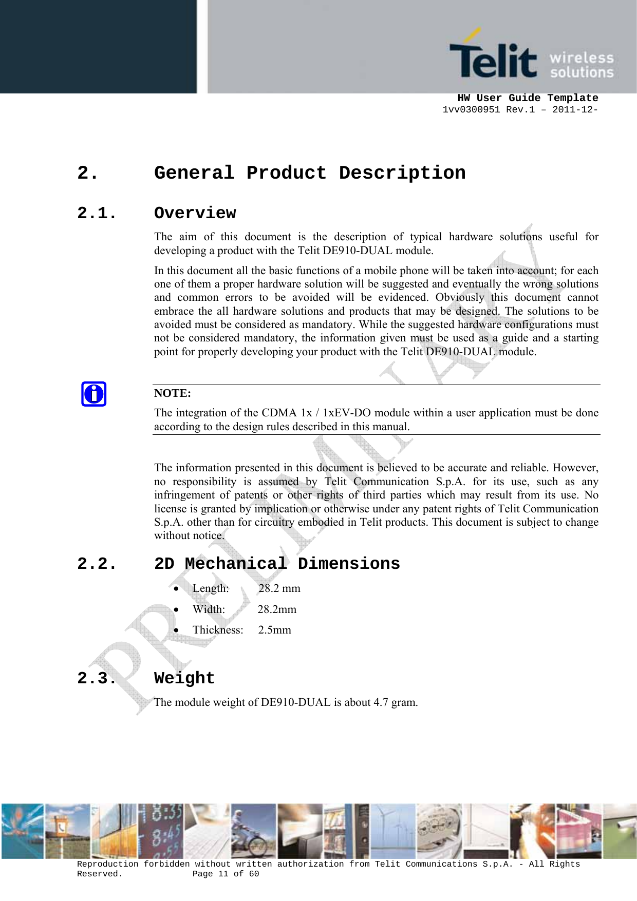     HW User Guide Template 1vv0300951 Rev.1 – 2011-12-  Reproduction forbidden without written authorization from Telit Communications S.p.A. - All Rights Reserved.    Page 11 of 60                                                     2. General Product Description 2.1. Overview The aim of this document is the description of typical hardware solutions useful for developing a product with the Telit DE910-DUAL module. In this document all the basic functions of a mobile phone will be taken into account; for each one of them a proper hardware solution will be suggested and eventually the wrong solutions and common errors to be avoided will be evidenced. Obviously this document cannot embrace the all hardware solutions and products that may be designed. The solutions to be avoided must be considered as mandatory. While the suggested hardware configurations must not be considered mandatory, the information given must be used as a guide and a starting point for properly developing your product with the Telit DE910-DUAL module.  NOTE: The integration of the CDMA 1x / 1xEV-DO module within a user application must be done according to the design rules described in this manual.  The information presented in this document is believed to be accurate and reliable. However, no responsibility is assumed by Telit Communication S.p.A. for its use, such as any infringement of patents or other rights of third parties which may result from its use. No license is granted by implication or otherwise under any patent rights of Telit Communication S.p.A. other than for circuitry embodied in Telit products. This document is subject to change without notice. 2.2. 2D Mechanical Dimensions • Length:          28.2 mm • Width:           28.2mm • Thickness:     2.5mm  2.3. Weight The module weight of DE910-DUAL is about 4.7 gram.    
